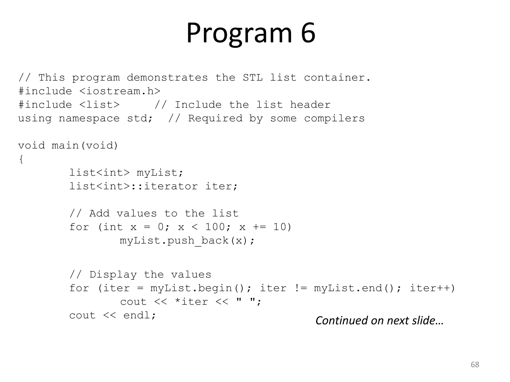 Program 6
68
// This program demonstrates the STL list container.
#include <iostream.h>
#include <list> // Include the list header
using namespace std; // Required by some compilers
void main(void)
{
list<int> myList;
list<int>::iterator iter;
// Add values to the list
for (int x = 0; x < 100; x += 10)
myList.push_back(x);
// Display the values
for (iter = myList.begin(); iter != myList.end(); iter++)
cout << *iter << " ";
cout << endl;
Continued on next slide…
 