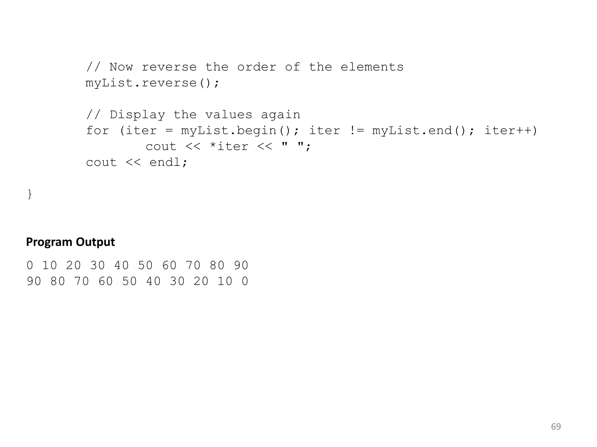 69
// Now reverse the order of the elements
myList.reverse();
// Display the values again
for (iter = myList.begin(); iter != myList.end(); iter++)
cout << *iter << " ";
cout << endl;
}
Program Output
0 10 20 30 40 50 60 70 80 90
90 80 70 60 50 40 30 20 10 0
 