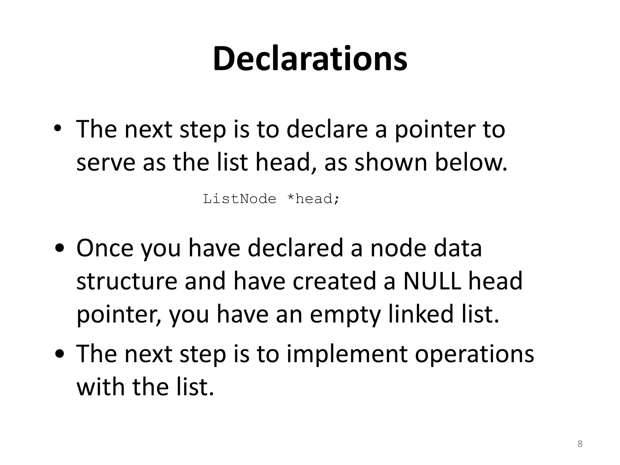 Declarations
• The next step is to declare a pointer to
serve as the list head, as shown below.
8
ListNode *head;
• Once you have declared a node data
structure and have created a NULL head
pointer, you have an empty linked list.
• The next step is to implement operations
with the list.
 