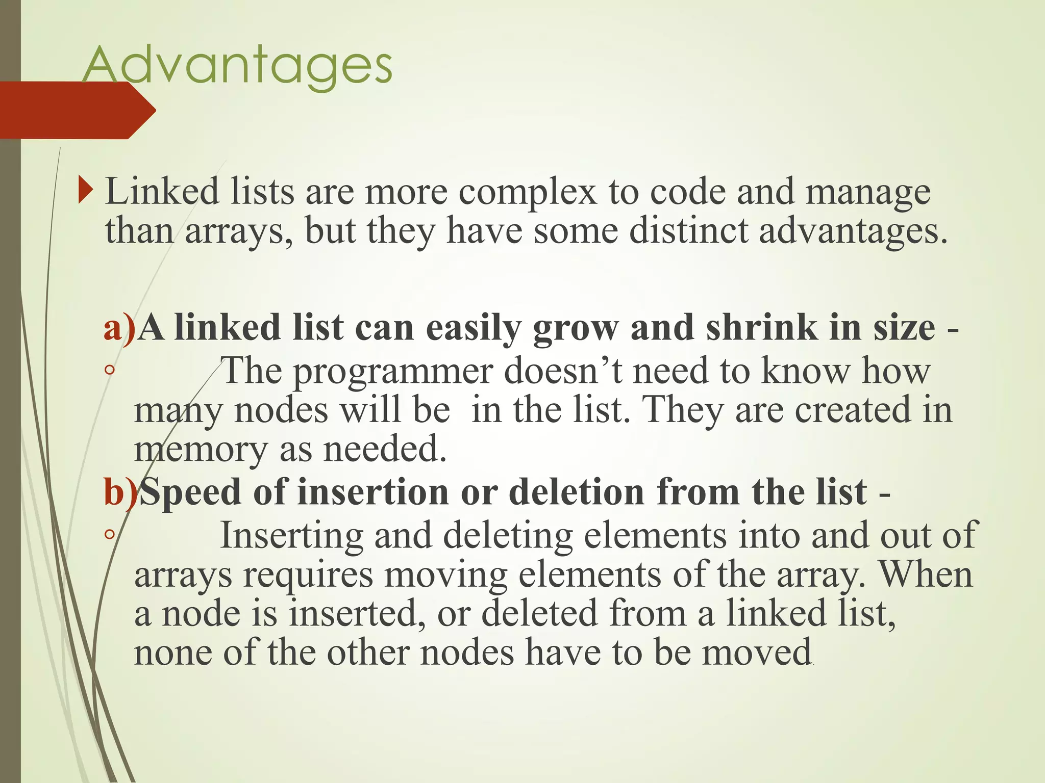 Advantages
 Linked lists are more complex to code and manage
than arrays, but they have some distinct advantages.
a)A linked list can easily grow and shrink in size -
◦ The programmer doesn’t need to know how
many nodes will be in the list. They are created in
memory as needed.
b)Speed of insertion or deletion from the list -
◦ Inserting and deleting elements into and out of
arrays requires moving elements of the array. When
a node is inserted, or deleted from a linked list,
none of the other nodes have to be moved.
 