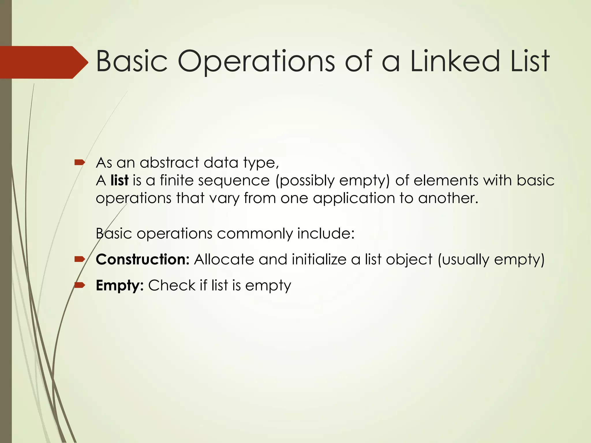 Basic Operations of a Linked List
 As an abstract data type,
A list is a finite sequence (possibly empty) of elements with basic
operations that vary from one application to another.
Basic operations commonly include:
 Construction: Allocate and initialize a list object (usually empty)
 Empty: Check if list is empty
 