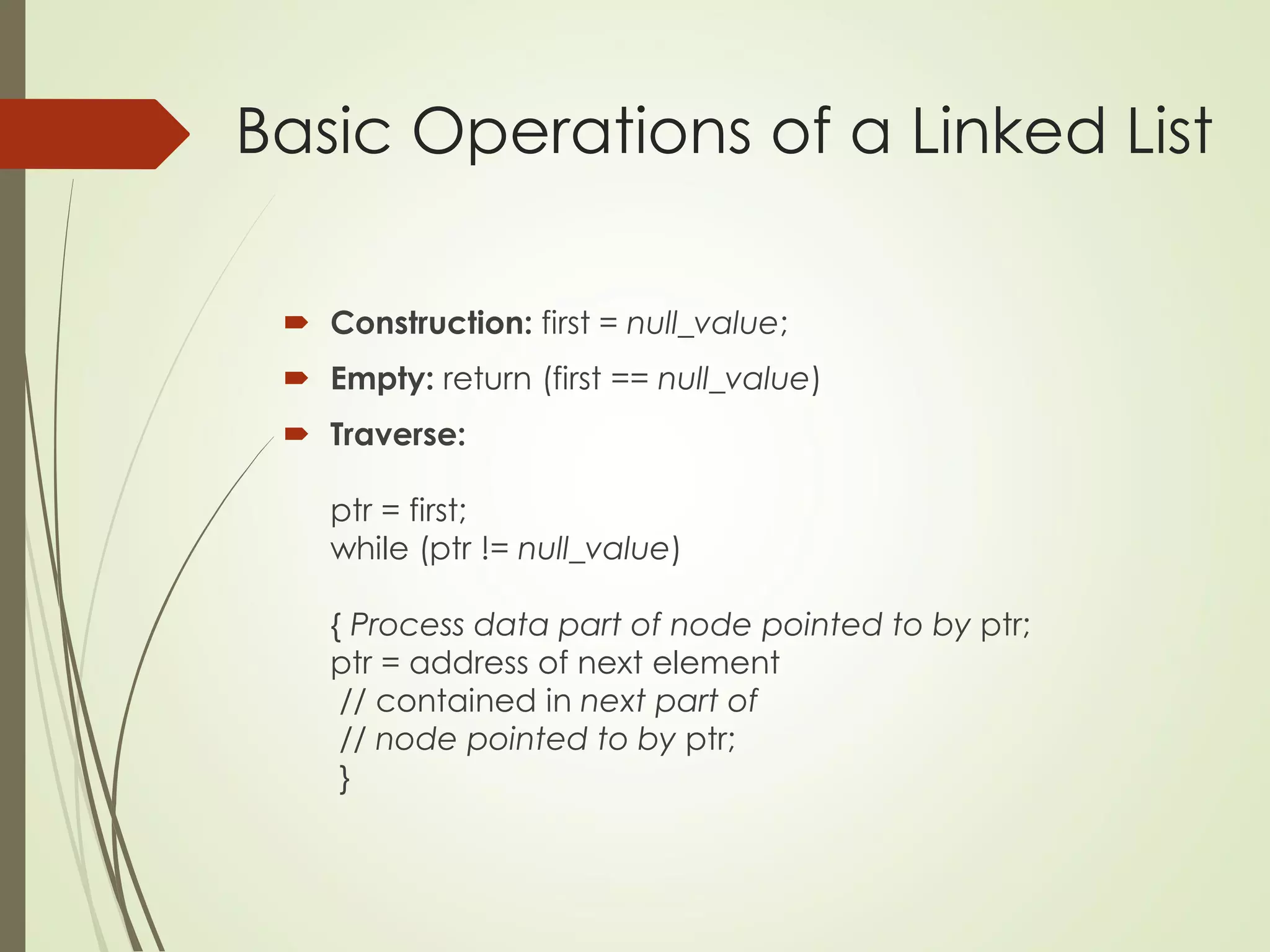 Basic Operations of a Linked List
 Construction: first = null_value;
 Empty: return (first == null_value)
 Traverse:
ptr = first;
while (ptr != null_value)
{ Process data part of node pointed to by ptr;
ptr = address of next element
// contained in next part of
// node pointed to by ptr;
}
 