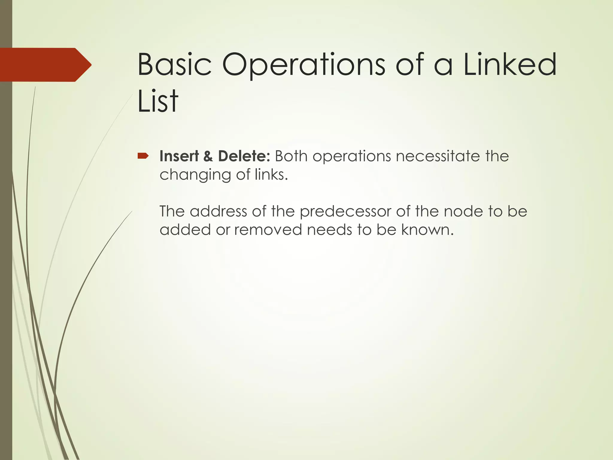 Basic Operations of a Linked
List
 Insert & Delete: Both operations necessitate the
changing of links.
The address of the predecessor of the node to be
added or removed needs to be known.
 