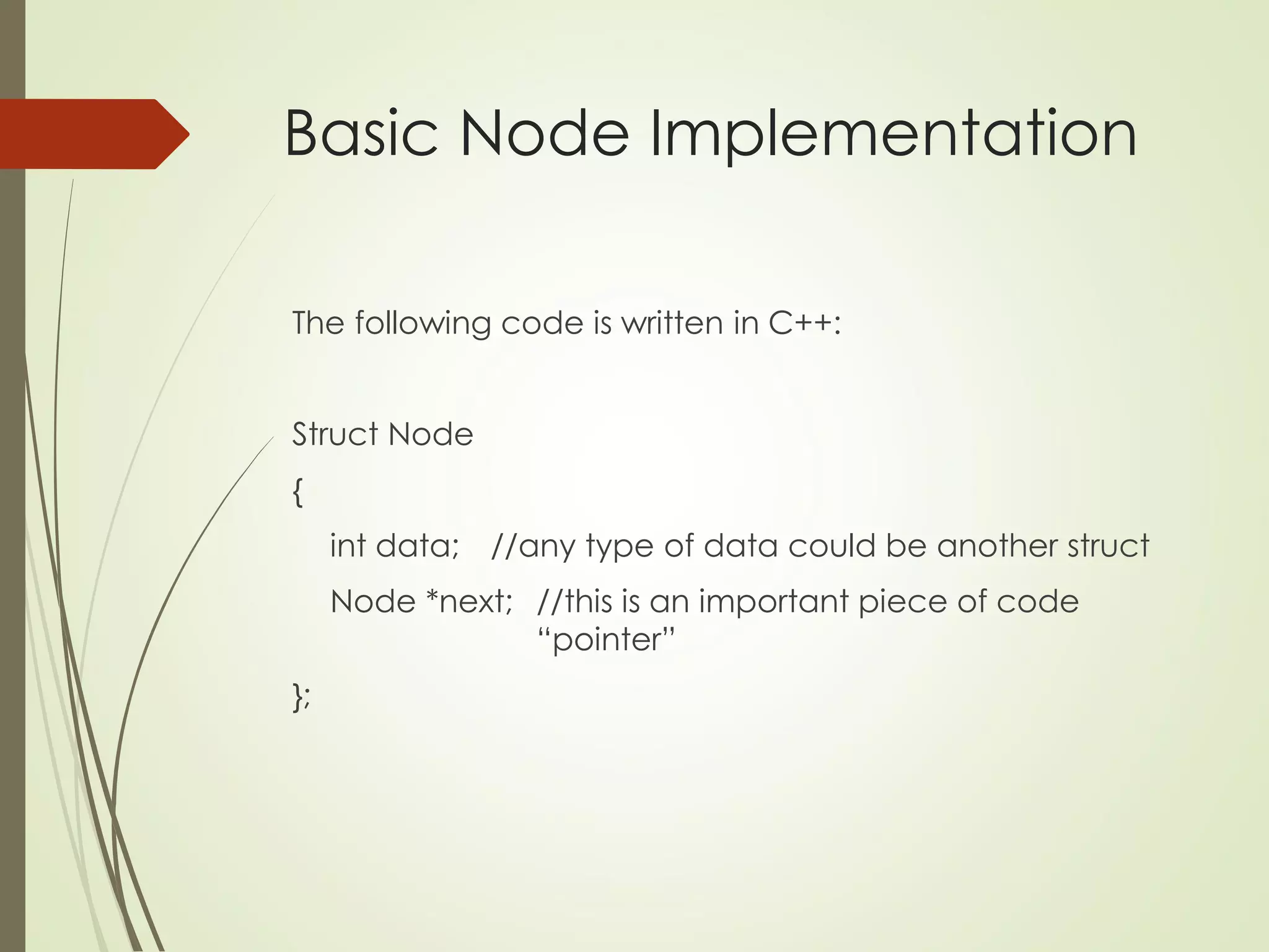 Basic Node Implementation
The following code is written in C++:
Struct Node
{
int data; //any type of data could be another struct
Node *next; //this is an important piece of code
“pointer”
};
 