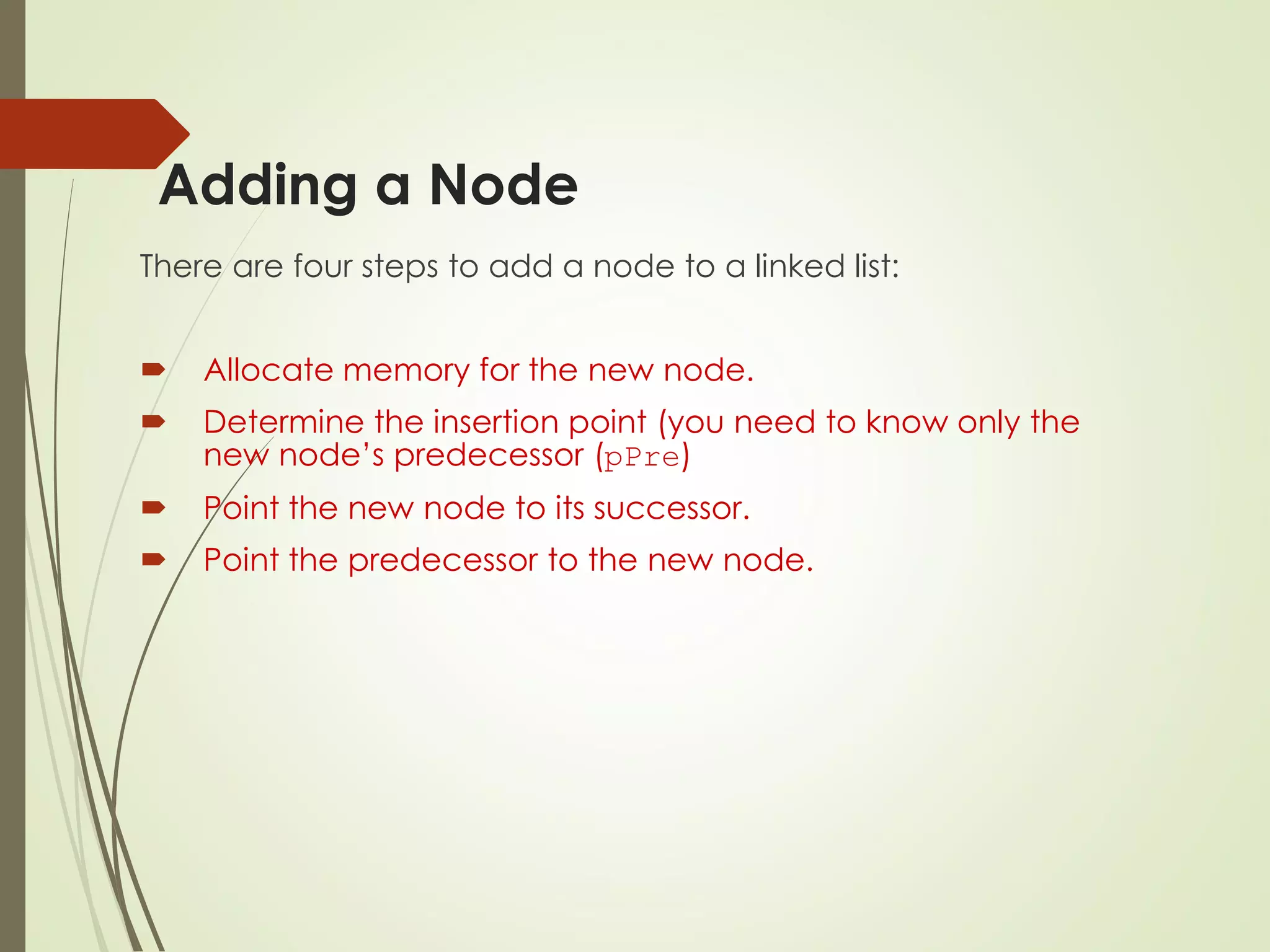 Adding a Node
There are four steps to add a node to a linked list:
 Allocate memory for the new node.
 Determine the insertion point (you need to know only the
new node’s predecessor (pPre)
 Point the new node to its successor.
 Point the predecessor to the new node.
 