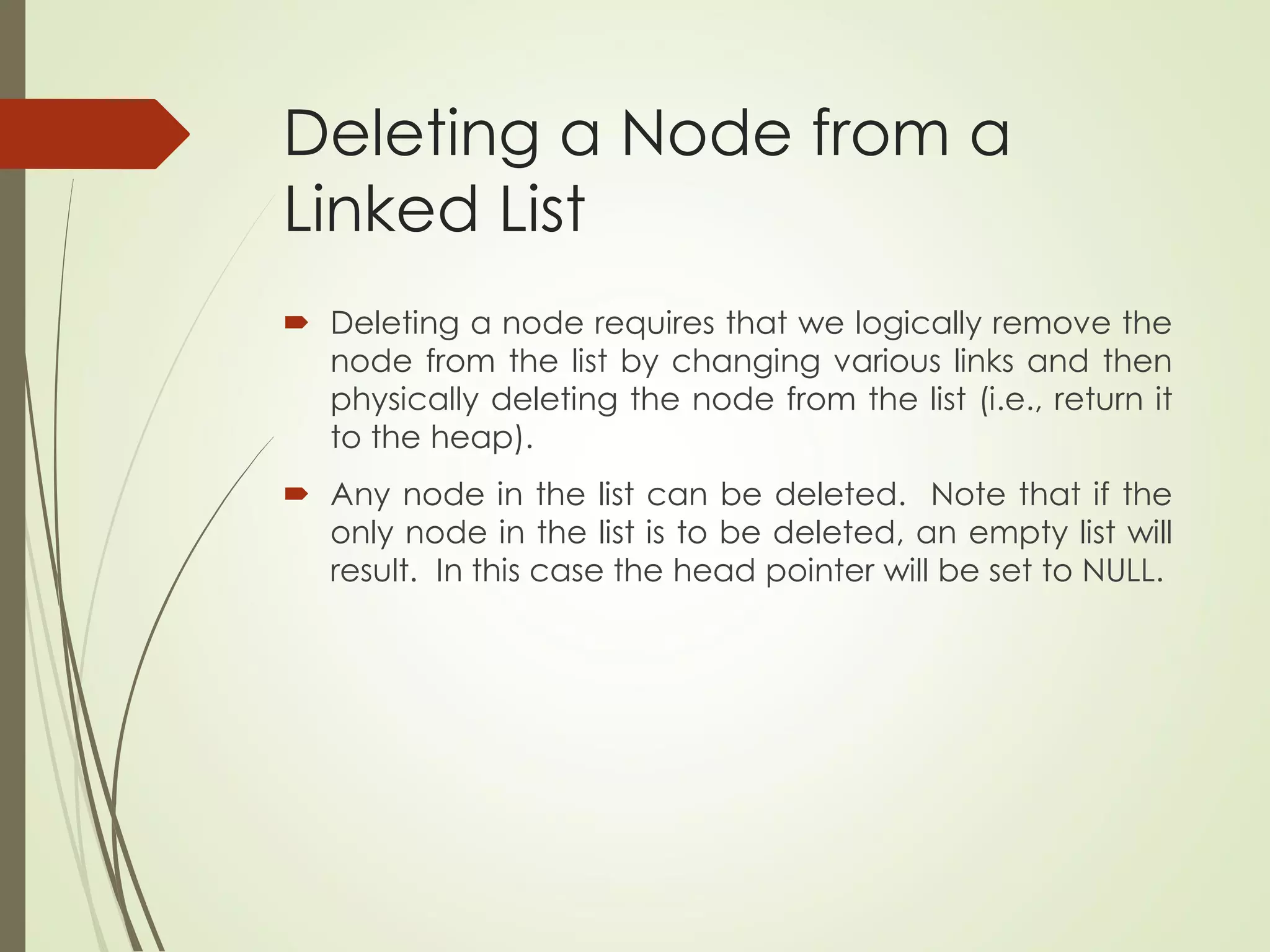 Deleting a Node from a
Linked List
 Deleting a node requires that we logically remove the
node from the list by changing various links and then
physically deleting the node from the list (i.e., return it
to the heap).
 Any node in the list can be deleted. Note that if the
only node in the list is to be deleted, an empty list will
result. In this case the head pointer will be set to NULL.
 