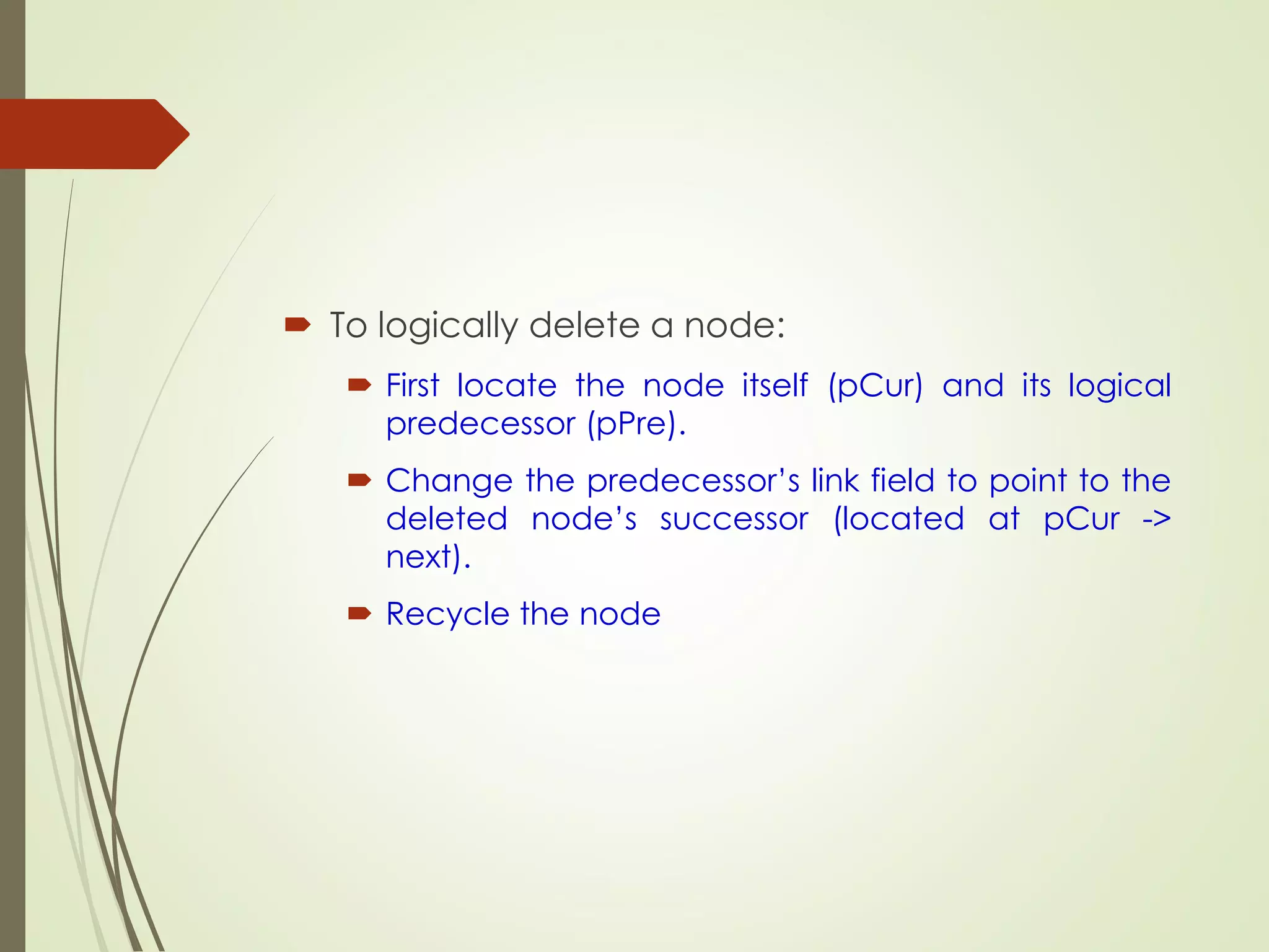  To logically delete a node:
 First locate the node itself (pCur) and its logical
predecessor (pPre).
 Change the predecessor’s link field to point to the
deleted node’s successor (located at pCur ->
next).
 Recycle the node
 