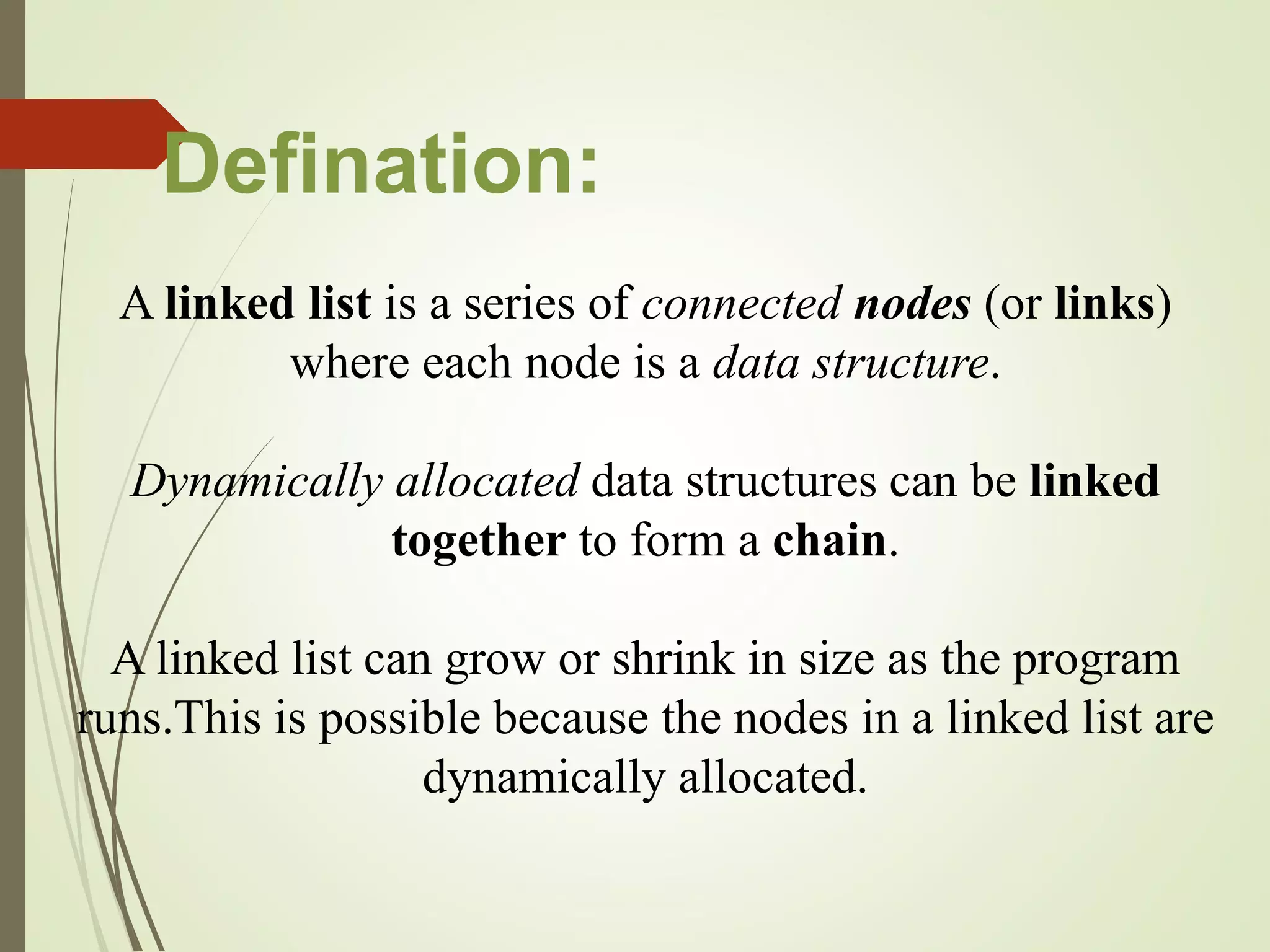 A linked list is a series of connected nodes (or links)
where each node is a data structure.
Dynamically allocated data structures can be linked
together to form a chain.
A linked list can grow or shrink in size as the program
runs.This is possible because the nodes in a linked list are
dynamically allocated.
Defination:
 