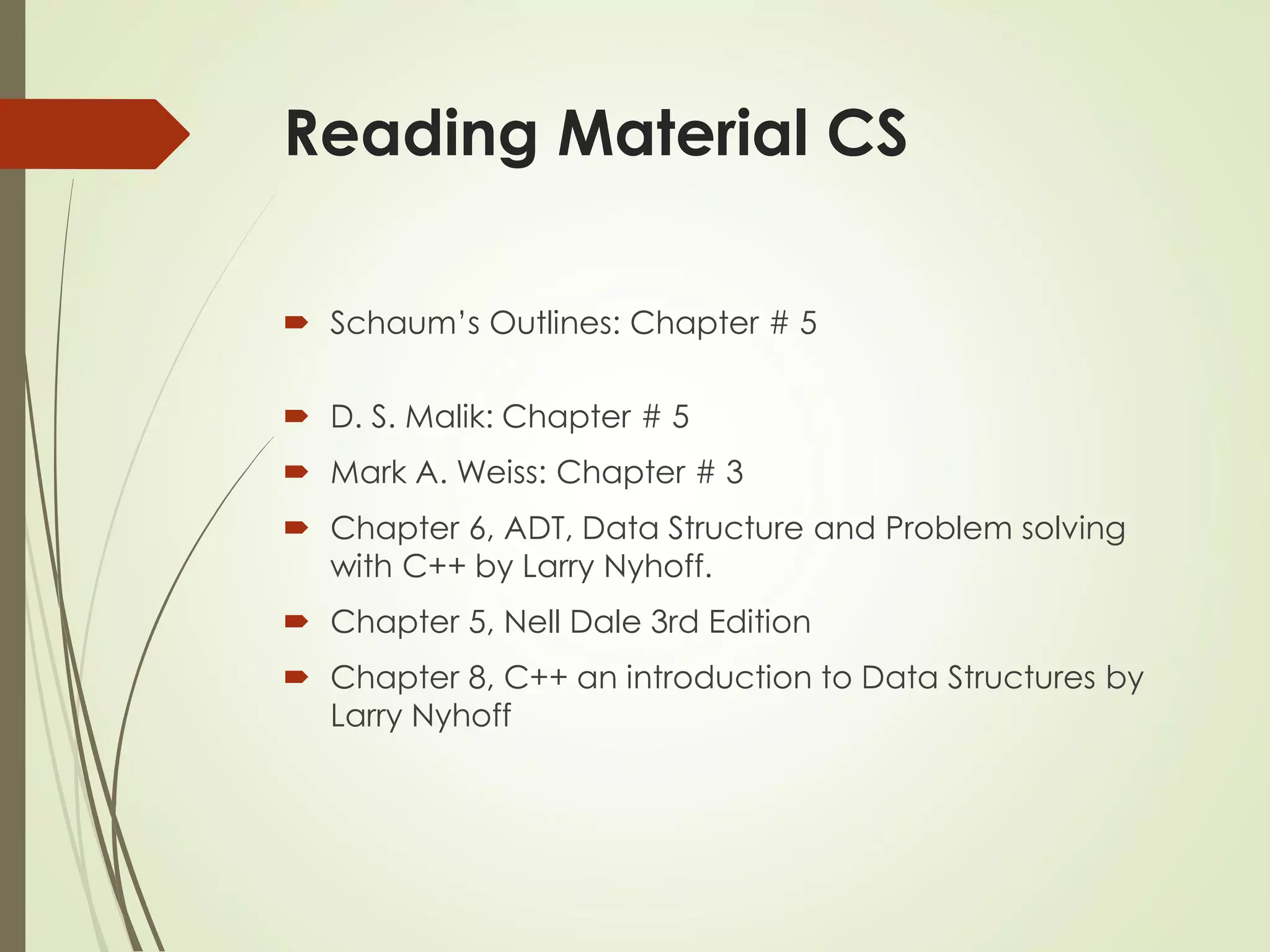 Reading Material CS
 Schaum’s Outlines: Chapter # 5
 D. S. Malik: Chapter # 5
 Mark A. Weiss: Chapter # 3
 Chapter 6, ADT, Data Structure and Problem solving
with C++ by Larry Nyhoff.
 Chapter 5, Nell Dale 3rd Edition
 Chapter 8, C++ an introduction to Data Structures by
Larry Nyhoff
 