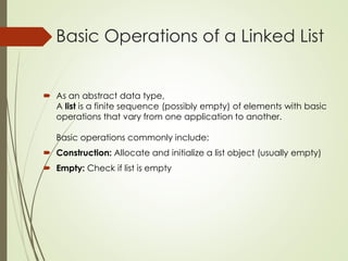 Basic Operations of a Linked List
 As an abstract data type,
A list is a finite sequence (possibly empty) of elements with basic
operations that vary from one application to another.
Basic operations commonly include:
 Construction: Allocate and initialize a list object (usually empty)
 Empty: Check if list is empty
 