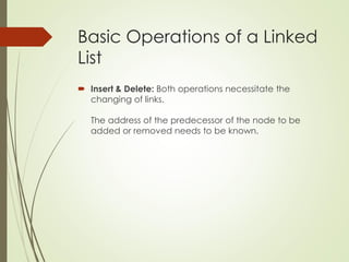Basic Operations of a Linked
List
 Insert & Delete: Both operations necessitate the
changing of links.
The address of the predecessor of the node to be
added or removed needs to be known.
 