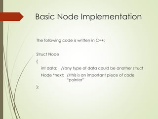 Basic Node Implementation
The following code is written in C++:
Struct Node
{
int data; //any type of data could be another struct
Node *next; //this is an important piece of code
“pointer”
};
 