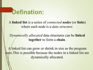 A linked list is a series of connected nodes (or links)
where each node is a data structure.
Dynamically allocated data structures can be linked
together to form a chain.
A linked list can grow or shrink in size as the program
runs.This is possible because the nodes in a linked list are
dynamically allocated.
Defination:
 