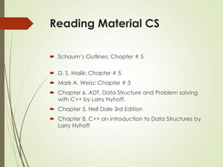 Reading Material CS
 Schaum’s Outlines: Chapter # 5
 D. S. Malik: Chapter # 5
 Mark A. Weiss: Chapter # 3
 Chapter 6, ADT, Data Structure and Problem solving
with C++ by Larry Nyhoff.
 Chapter 5, Nell Dale 3rd Edition
 Chapter 8, C++ an introduction to Data Structures by
Larry Nyhoff
 
