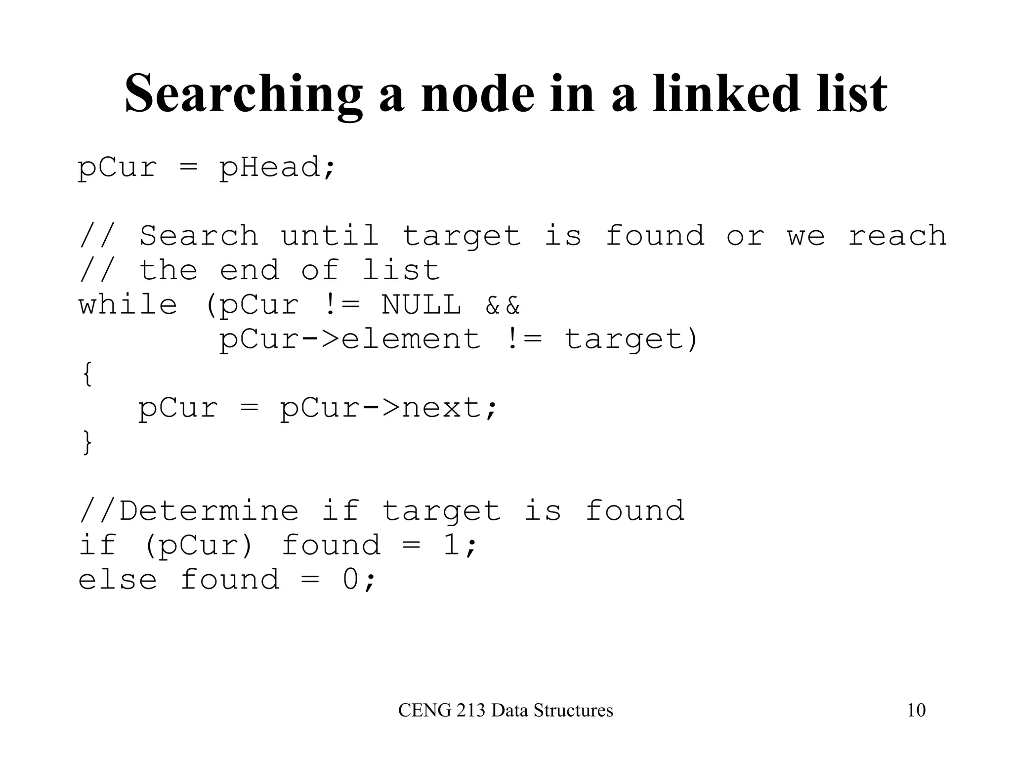 CENG 213 Data Structures 10
Searching a node in a linked list
pCur = pHead;
// Search until target is found or we reach
// the end of list
while (pCur != NULL &&
pCur->element != target)
{
pCur = pCur->next;
}
//Determine if target is found
if (pCur) found = 1;
else found = 0;
 