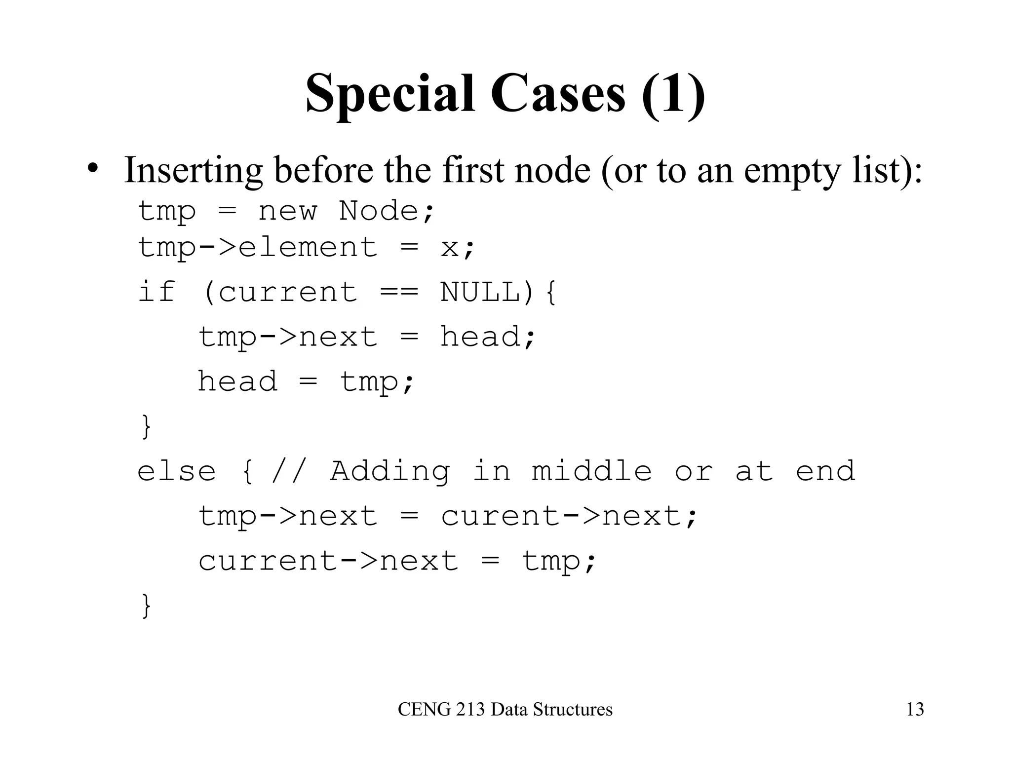 CENG 213 Data Structures 13
Special Cases (1)
• Inserting before the first node (or to an empty list):
tmp = new Node;
tmp->element = x;
if (current == NULL){
tmp->next = head;
head = tmp;
}
else { // Adding in middle or at end
tmp->next = curent->next;
current->next = tmp;
}
 