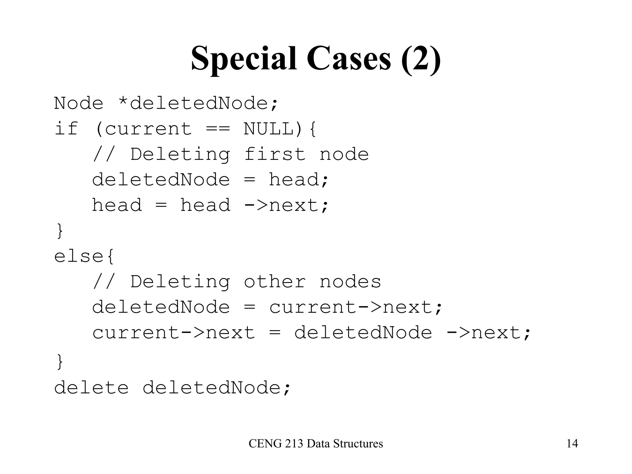 CENG 213 Data Structures 14
Special Cases (2)
Node *deletedNode;
if (current == NULL){
// Deleting first node
deletedNode = head;
head = head ->next;
}
else{
// Deleting other nodes
deletedNode = current->next;
current->next = deletedNode ->next;
}
delete deletedNode;
 
