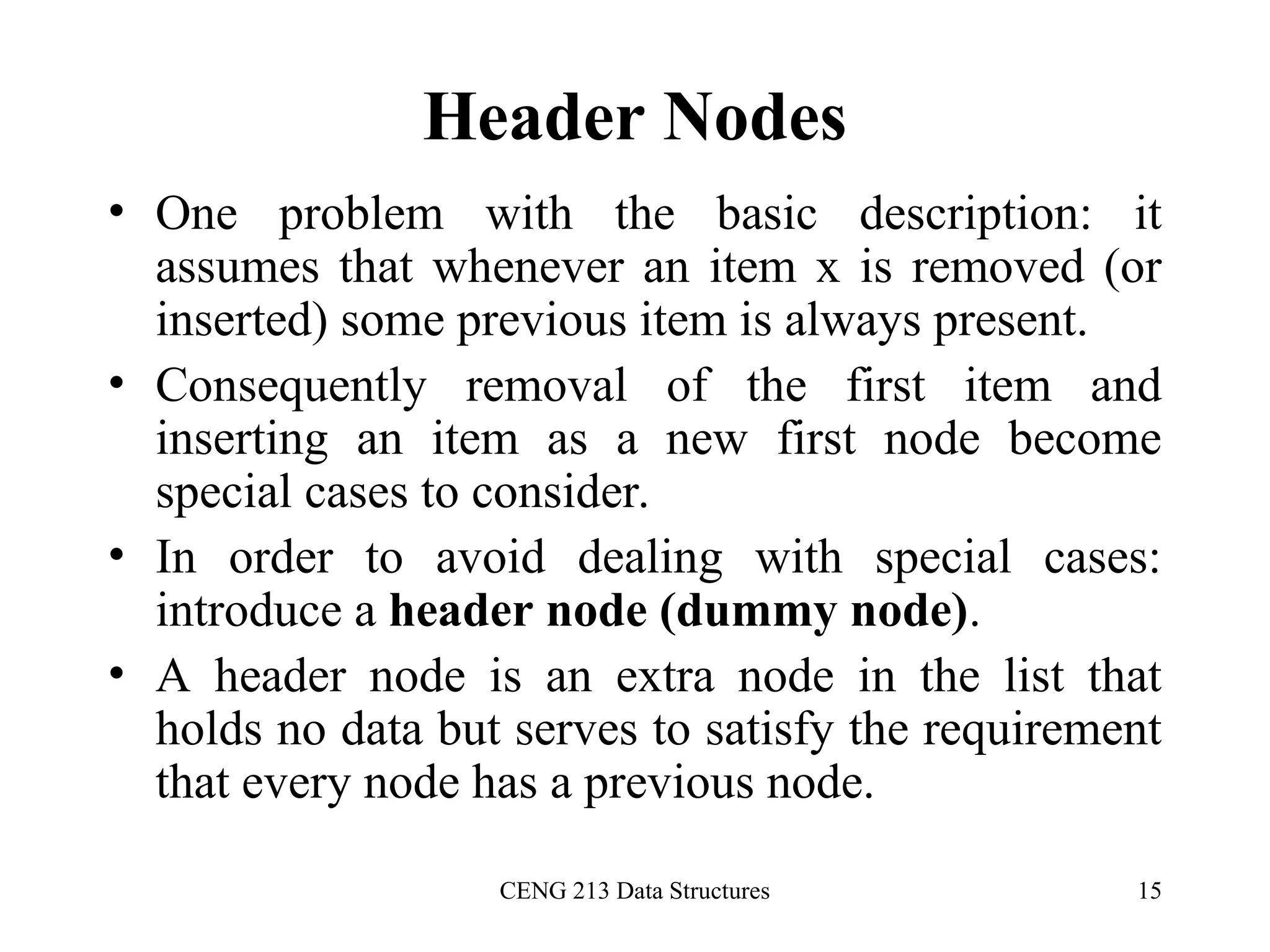CENG 213 Data Structures 15
Header Nodes
• One problem with the basic description: it
assumes that whenever an item x is removed (or
inserted) some previous item is always present.
• Consequently removal of the first item and
inserting an item as a new first node become
special cases to consider.
• In order to avoid dealing with special cases:
introduce a header node (dummy node).
• A header node is an extra node in the list that
holds no data but serves to satisfy the requirement
that every node has a previous node.
 