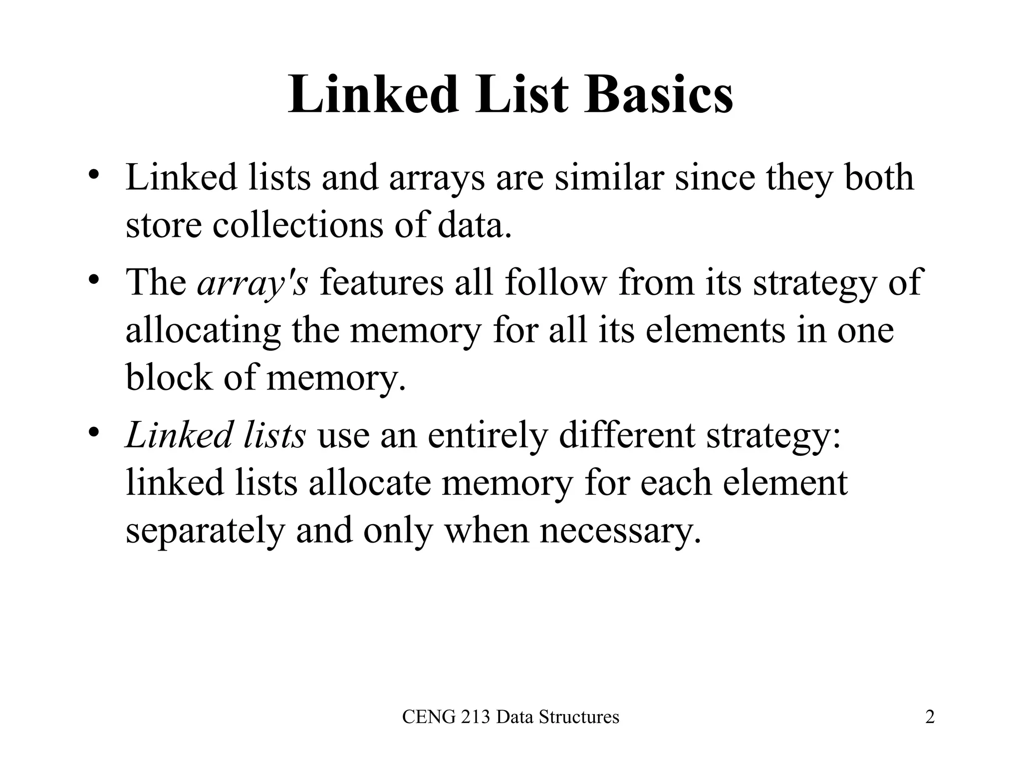 CENG 213 Data Structures 2
Linked List Basics
• Linked lists and arrays are similar since they both
store collections of data.
• The array's features all follow from its strategy of
allocating the memory for all its elements in one
block of memory.
• Linked lists use an entirely different strategy:
linked lists allocate memory for each element
separately and only when necessary.
 
