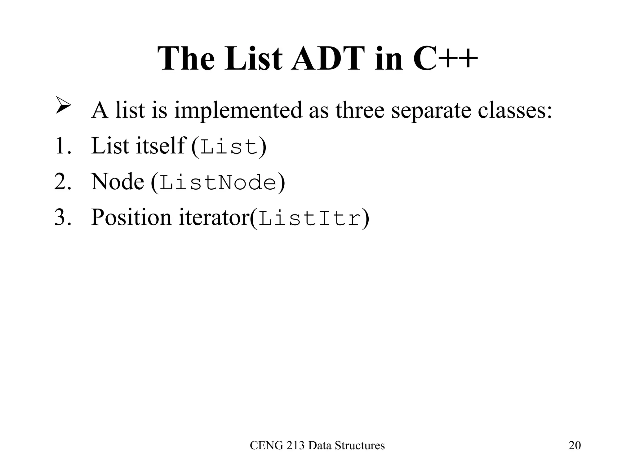 CENG 213 Data Structures 20
The List ADT in C++
 A list is implemented as three separate classes:
1. List itself (List)
2. Node (ListNode)
3. Position iterator(ListItr)
 