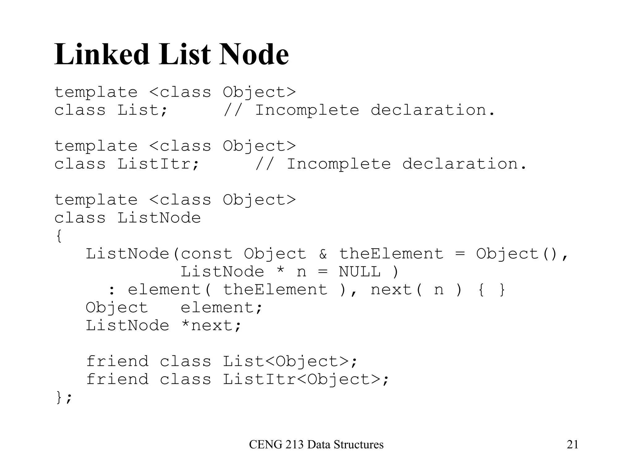 CENG 213 Data Structures 21
Linked List Node
template <class Object>
class List; // Incomplete declaration.
template <class Object>
class ListItr; // Incomplete declaration.
template <class Object>
class ListNode
{
ListNode(const Object & theElement = Object(),
ListNode * n = NULL )
: element( theElement ), next( n ) { }
Object element;
ListNode *next;
friend class List<Object>;
friend class ListItr<Object>;
};
 