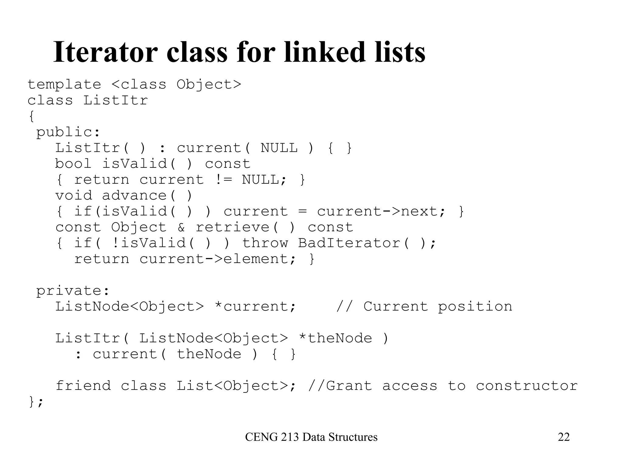 CENG 213 Data Structures 22
Iterator class for linked lists
template <class Object>
class ListItr
{
public:
ListItr( ) : current( NULL ) { }
bool isValid( ) const
{ return current != NULL; }
void advance( )
{ if(isValid( ) ) current = current->next; }
const Object & retrieve( ) const
{ if( !isValid( ) ) throw BadIterator( );
return current->element; }
private:
ListNode<Object> *current; // Current position
ListItr( ListNode<Object> *theNode )
: current( theNode ) { }
friend class List<Object>; //Grant access to constructor
};
 