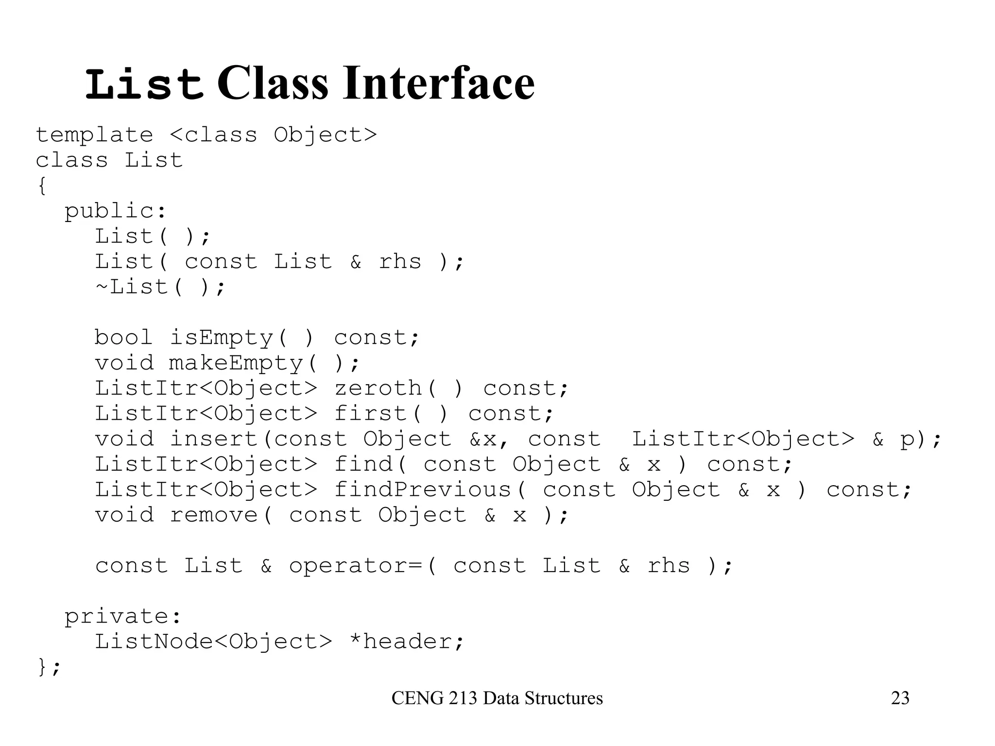 CENG 213 Data Structures 23
List Class Interface
template <class Object>
class List
{
public:
List( );
List( const List & rhs );
~List( );
bool isEmpty( ) const;
void makeEmpty( );
ListItr<Object> zeroth( ) const;
ListItr<Object> first( ) const;
void insert(const Object &x, const ListItr<Object> & p);
ListItr<Object> find( const Object & x ) const;
ListItr<Object> findPrevious( const Object & x ) const;
void remove( const Object & x );
const List & operator=( const List & rhs );
private:
ListNode<Object> *header;
};
 