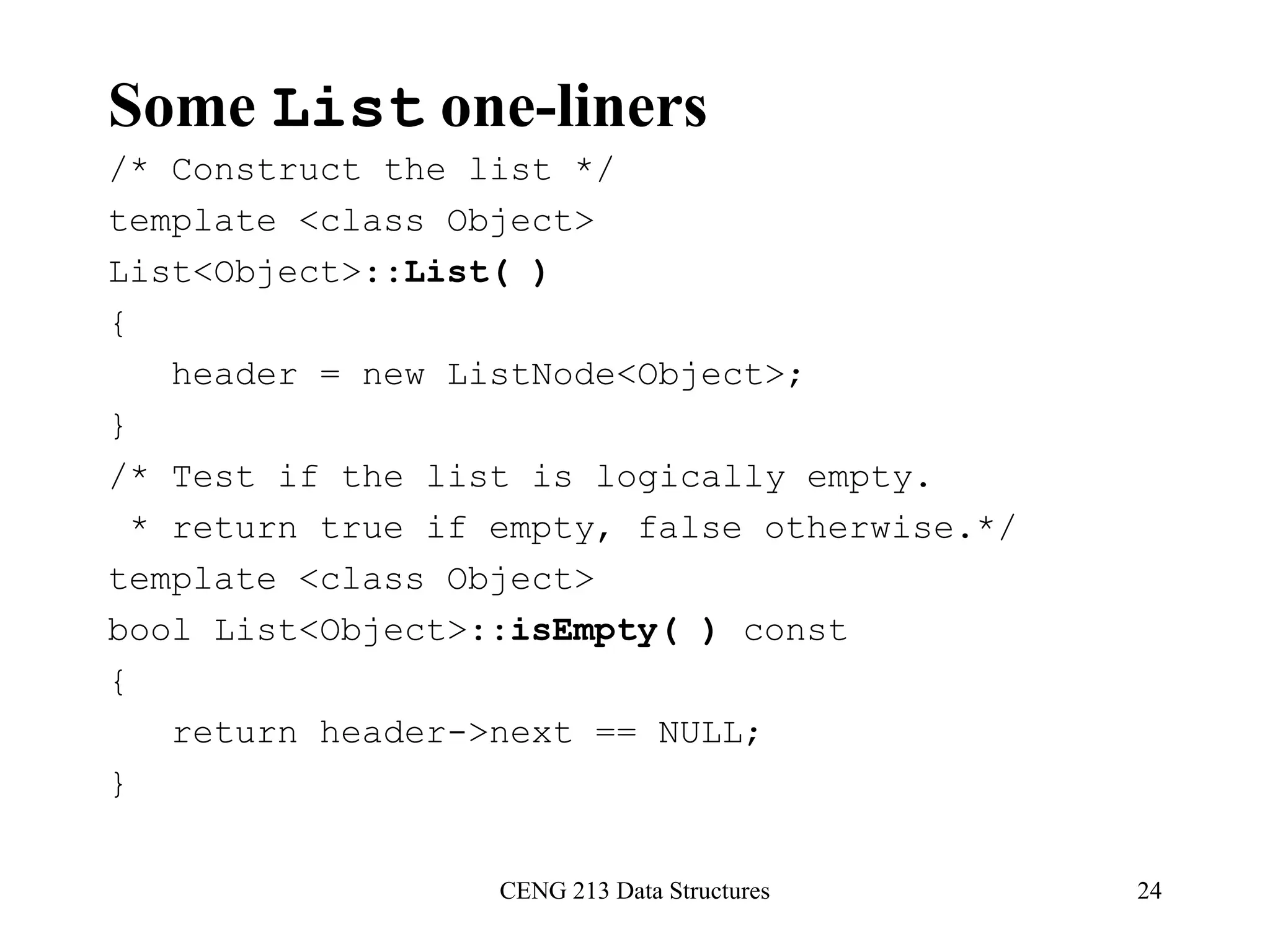 CENG 213 Data Structures 24
Some List one-liners
/* Construct the list */
template <class Object>
List<Object>::List( )
{
header = new ListNode<Object>;
}
/* Test if the list is logically empty.
* return true if empty, false otherwise.*/
template <class Object>
bool List<Object>::isEmpty( ) const
{
return header->next == NULL;
}
 