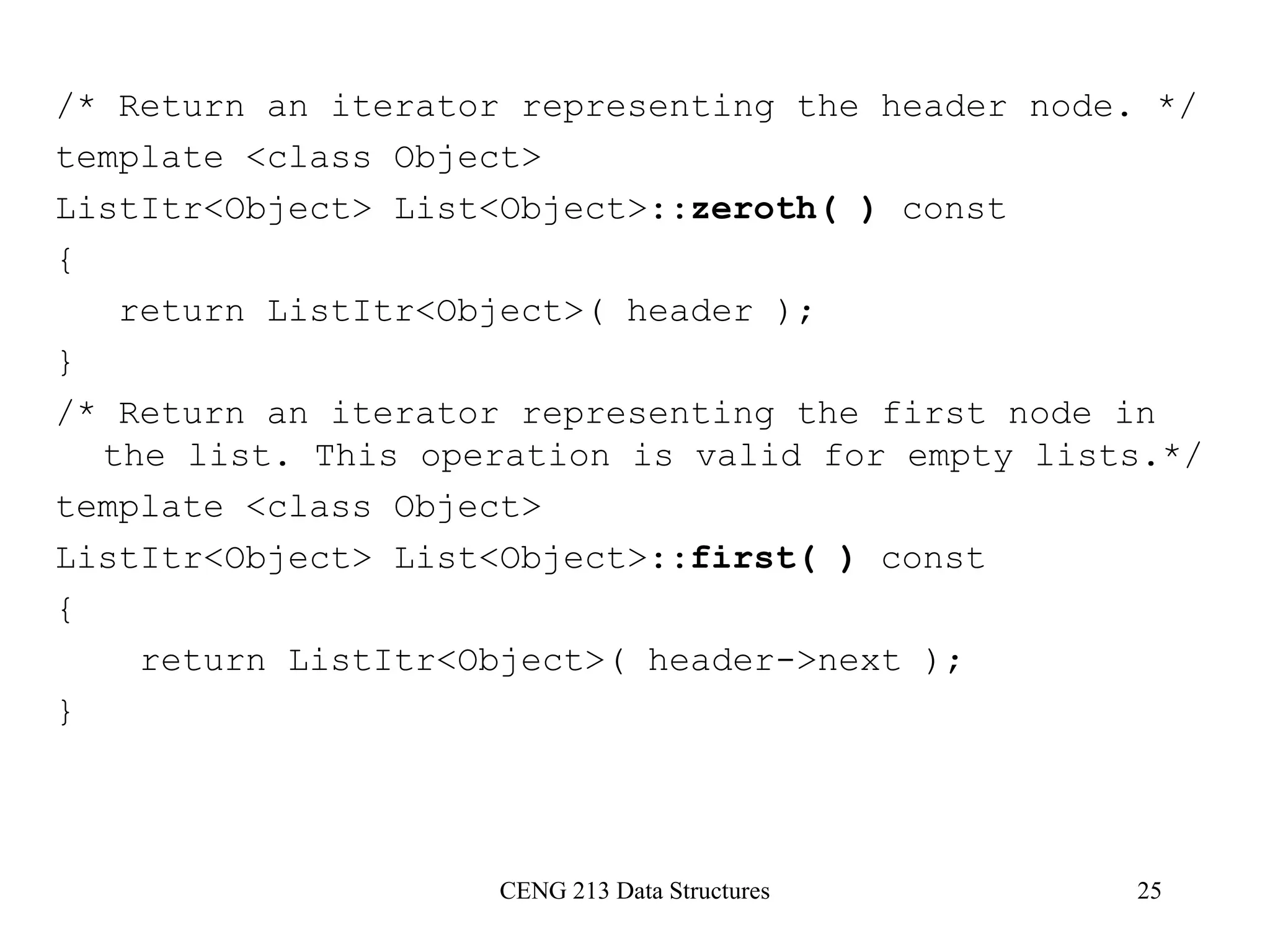 CENG 213 Data Structures 25
/* Return an iterator representing the header node. */
template <class Object>
ListItr<Object> List<Object>::zeroth( ) const
{
return ListItr<Object>( header );
}
/* Return an iterator representing the first node in
the list. This operation is valid for empty lists.*/
template <class Object>
ListItr<Object> List<Object>::first( ) const
{
return ListItr<Object>( header->next );
}
 