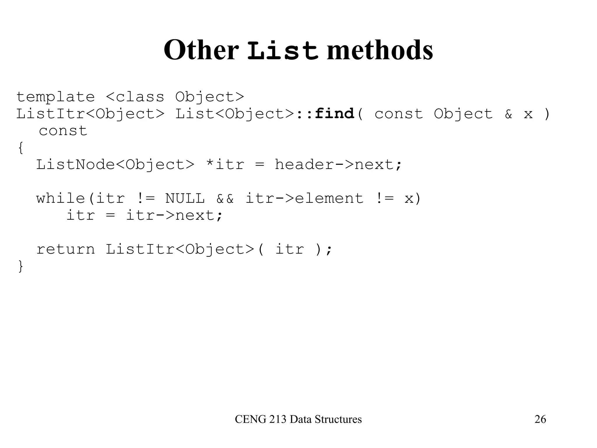 CENG 213 Data Structures 26
Other List methods
template <class Object>
ListItr<Object> List<Object>::find( const Object & x )
const
{
ListNode<Object> *itr = header->next;
while(itr != NULL && itr->element != x)
itr = itr->next;
return ListItr<Object>( itr );
}
 