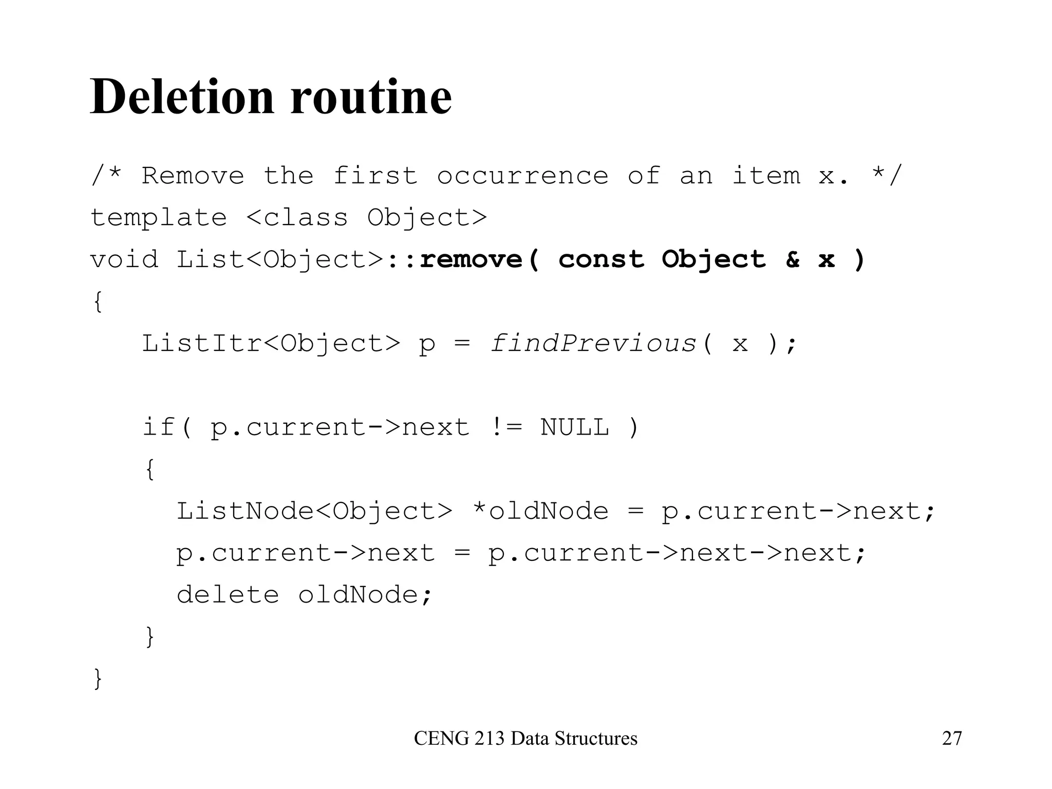 CENG 213 Data Structures 27
Deletion routine
/* Remove the first occurrence of an item x. */
template <class Object>
void List<Object>::remove( const Object & x )
{
ListItr<Object> p = findPrevious( x );
if( p.current->next != NULL )
{
ListNode<Object> *oldNode = p.current->next;
p.current->next = p.current->next->next;
delete oldNode;
}
}
 