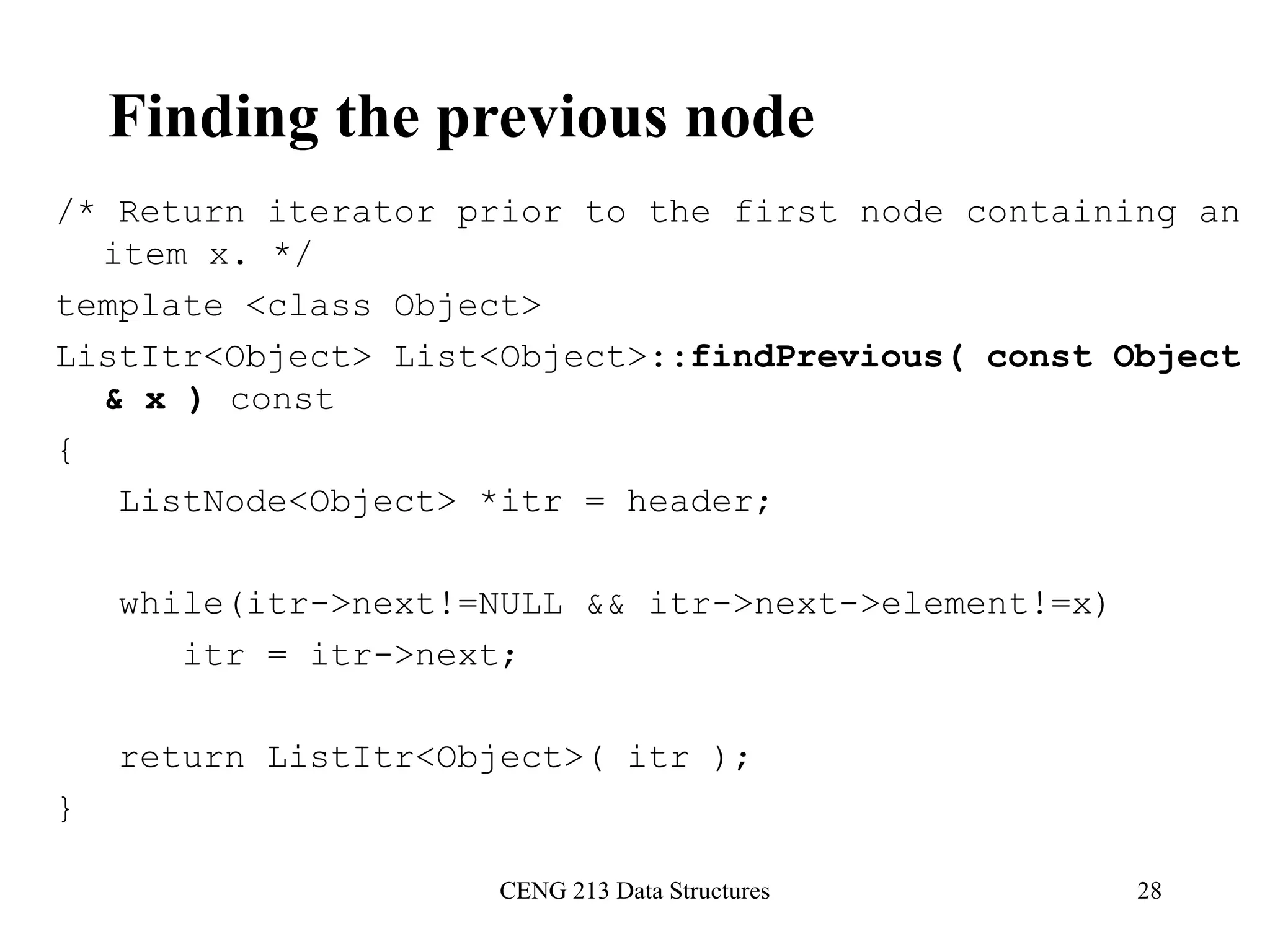 CENG 213 Data Structures 28
Finding the previous node
/* Return iterator prior to the first node containing an
item x. */
template <class Object>
ListItr<Object> List<Object>::findPrevious( const Object
& x ) const
{
ListNode<Object> *itr = header;
while(itr->next!=NULL && itr->next->element!=x)
itr = itr->next;
return ListItr<Object>( itr );
}
 