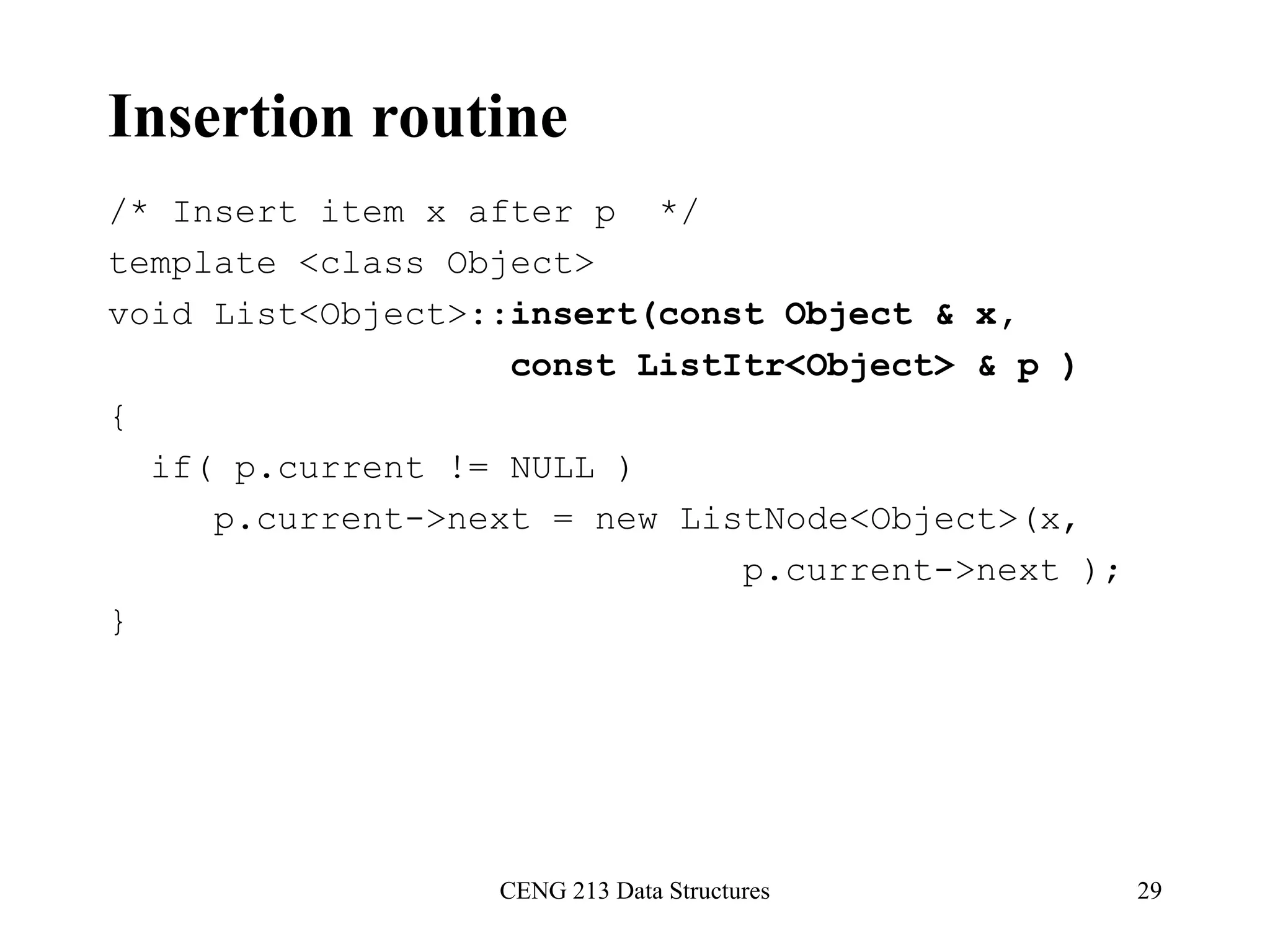 CENG 213 Data Structures 29
Insertion routine
/* Insert item x after p */
template <class Object>
void List<Object>::insert(const Object & x,
const ListItr<Object> & p )
{
if( p.current != NULL )
p.current->next = new ListNode<Object>(x,
p.current->next );
}
 