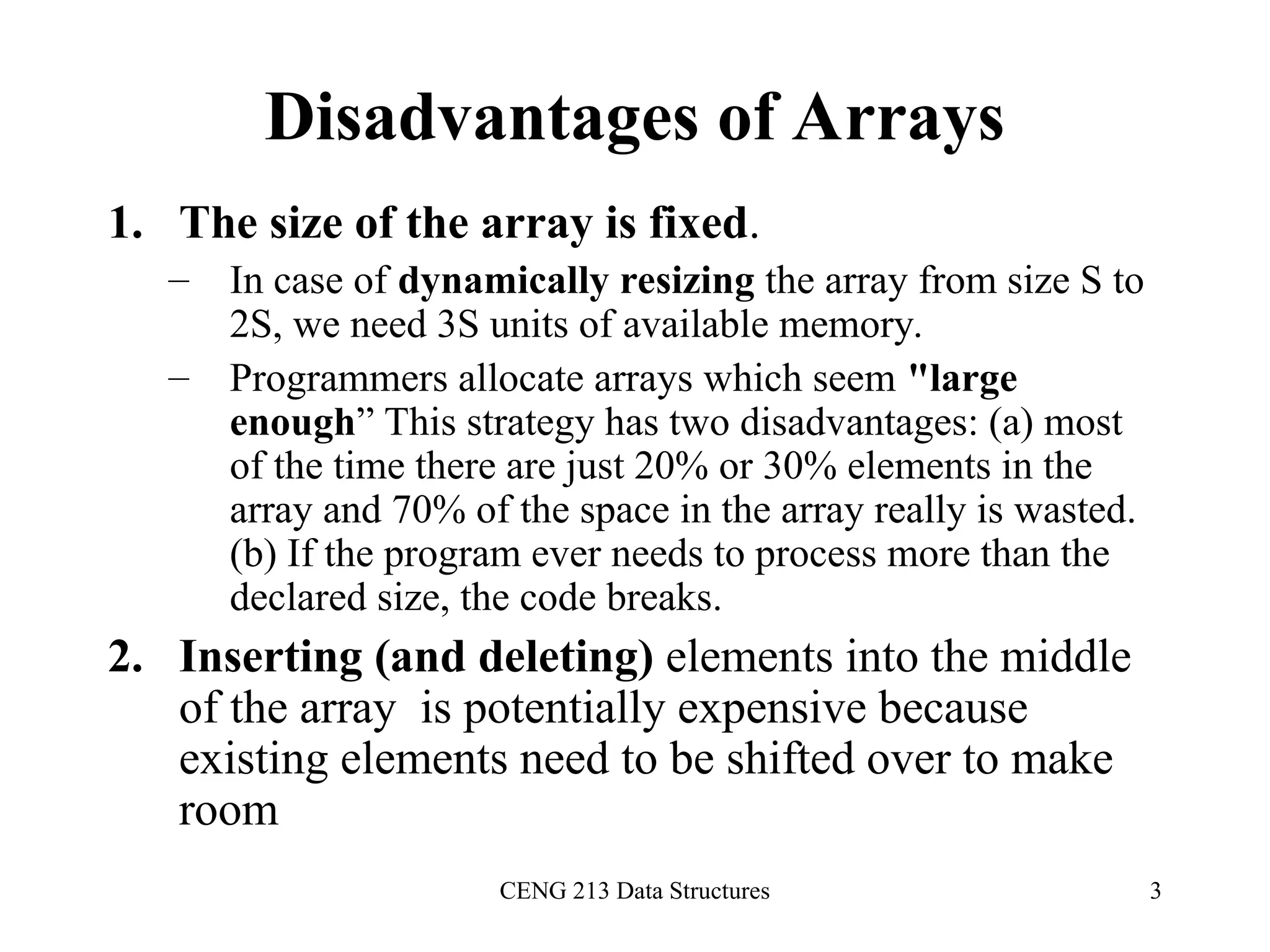 CENG 213 Data Structures 3
Disadvantages of Arrays
1. The size of the array is fixed.
– In case of dynamically resizing the array from size S to
2S, we need 3S units of available memory.
– Programmers allocate arrays which seem "large
enough” This strategy has two disadvantages: (a) most
of the time there are just 20% or 30% elements in the
array and 70% of the space in the array really is wasted.
(b) If the program ever needs to process more than the
declared size, the code breaks.
2. Inserting (and deleting) elements into the middle
of the array is potentially expensive because
existing elements need to be shifted over to make
room
 