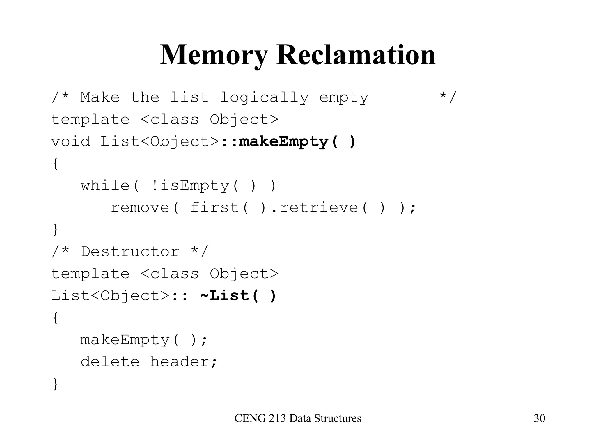 CENG 213 Data Structures 30
Memory Reclamation
/* Make the list logically empty */
template <class Object>
void List<Object>::makeEmpty( )
{
while( !isEmpty( ) )
remove( first( ).retrieve( ) );
}
/* Destructor */
template <class Object>
List<Object>:: ~List( )
{
makeEmpty( );
delete header;
}
 