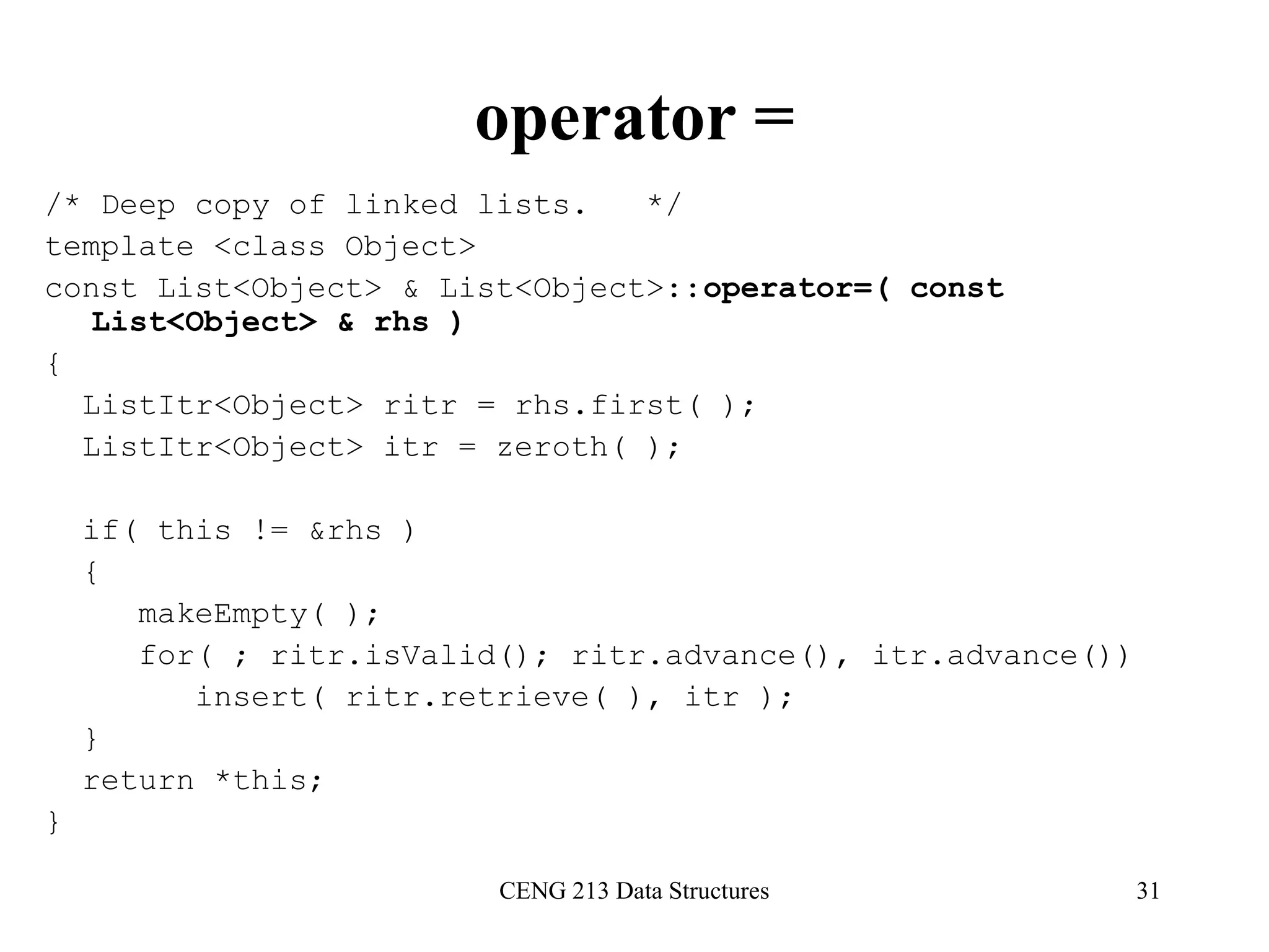 CENG 213 Data Structures 31
operator =
/* Deep copy of linked lists. */
template <class Object>
const List<Object> & List<Object>::operator=( const
List<Object> & rhs )
{
ListItr<Object> ritr = rhs.first( );
ListItr<Object> itr = zeroth( );
if( this != &rhs )
{
makeEmpty( );
for( ; ritr.isValid(); ritr.advance(), itr.advance())
insert( ritr.retrieve( ), itr );
}
return *this;
}
 