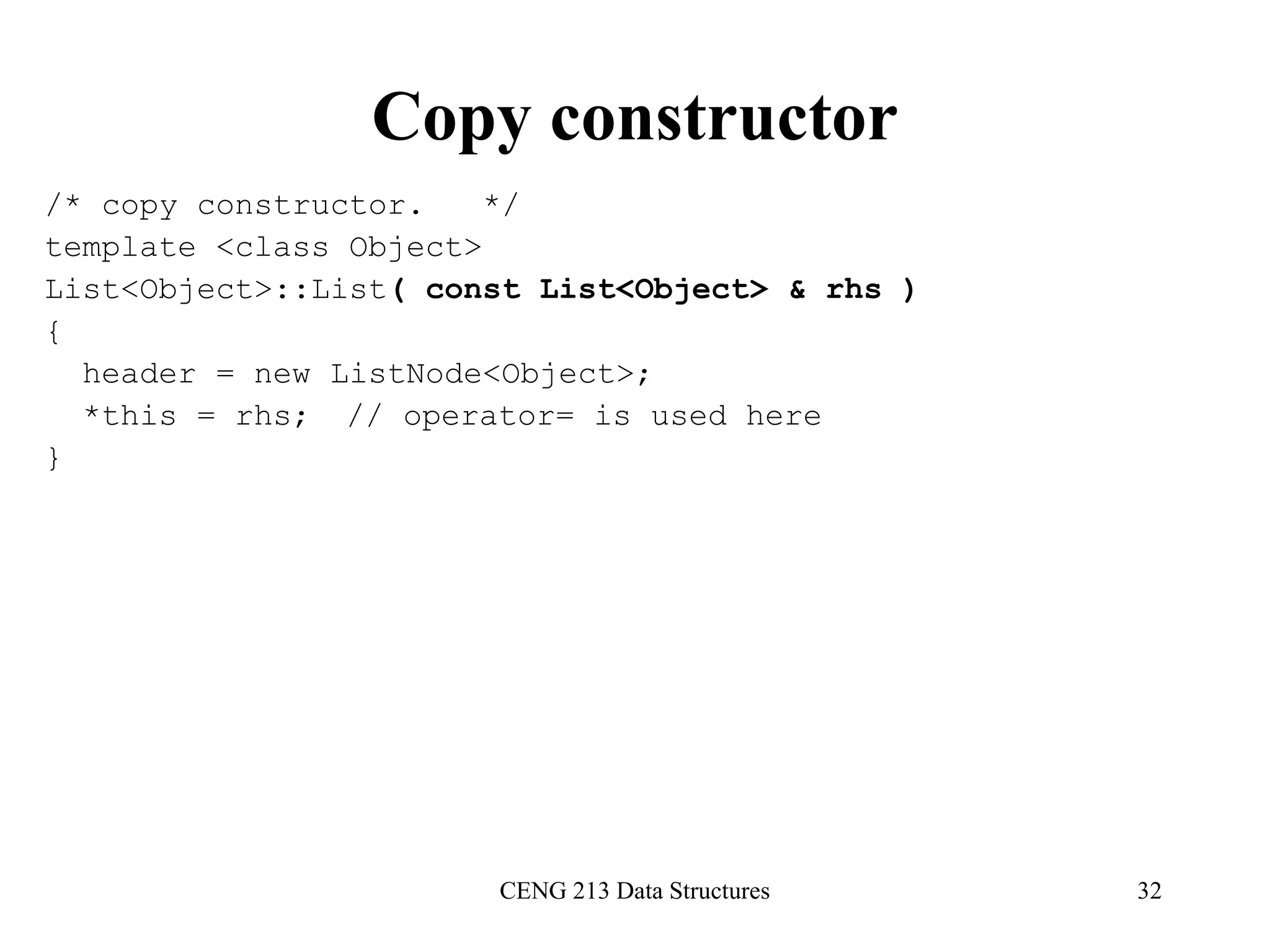 CENG 213 Data Structures 32
Copy constructor
/* copy constructor. */
template <class Object>
List<Object>::List( const List<Object> & rhs )
{
header = new ListNode<Object>;
*this = rhs; // operator= is used here
}
 
