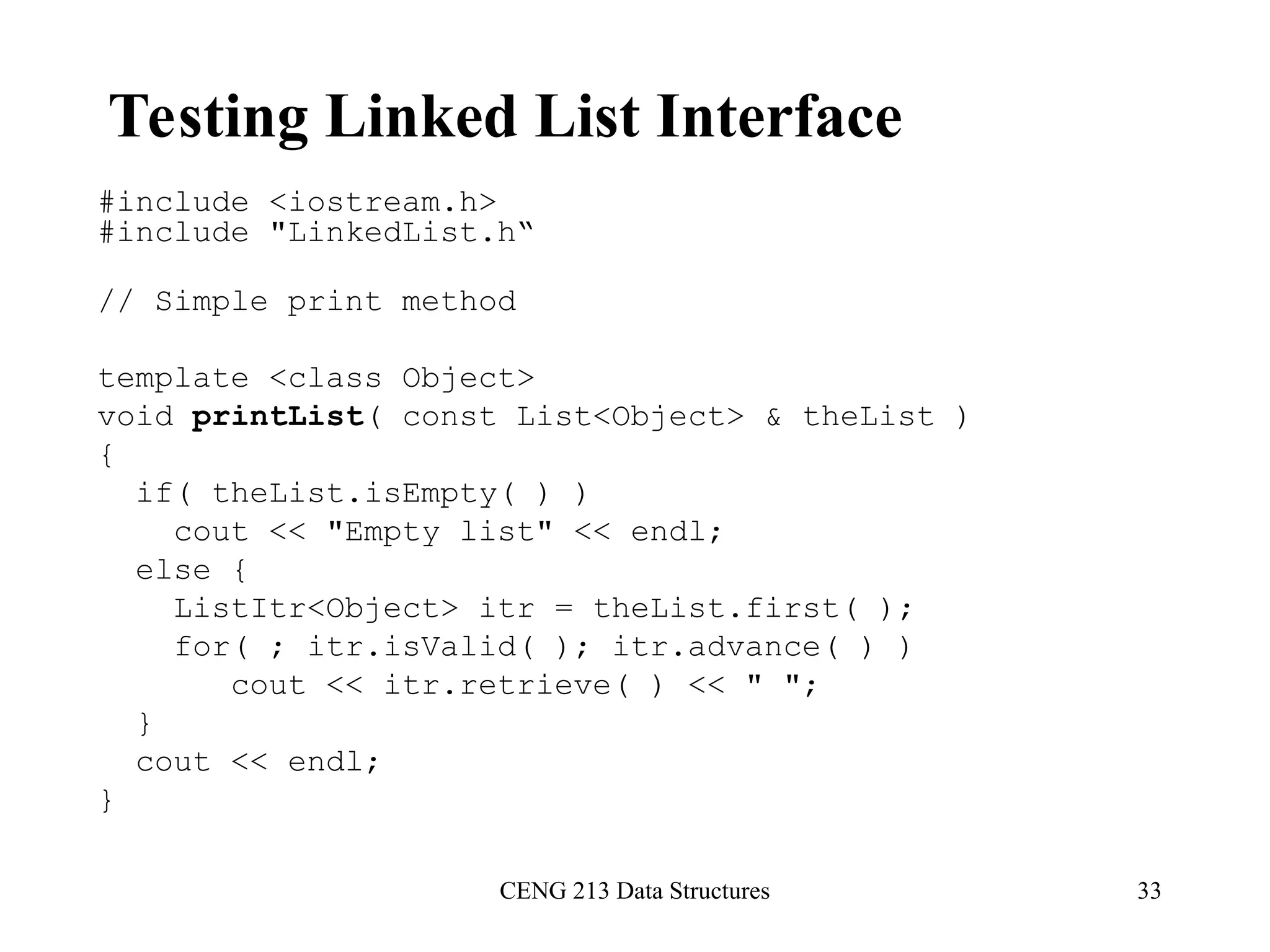 CENG 213 Data Structures 33
Testing Linked List Interface
#include <iostream.h>
#include "LinkedList.h“
// Simple print method
template <class Object>
void printList( const List<Object> & theList )
{
if( theList.isEmpty( ) )
cout << "Empty list" << endl;
else {
ListItr<Object> itr = theList.first( );
for( ; itr.isValid( ); itr.advance( ) )
cout << itr.retrieve( ) << " ";
}
cout << endl;
}
 