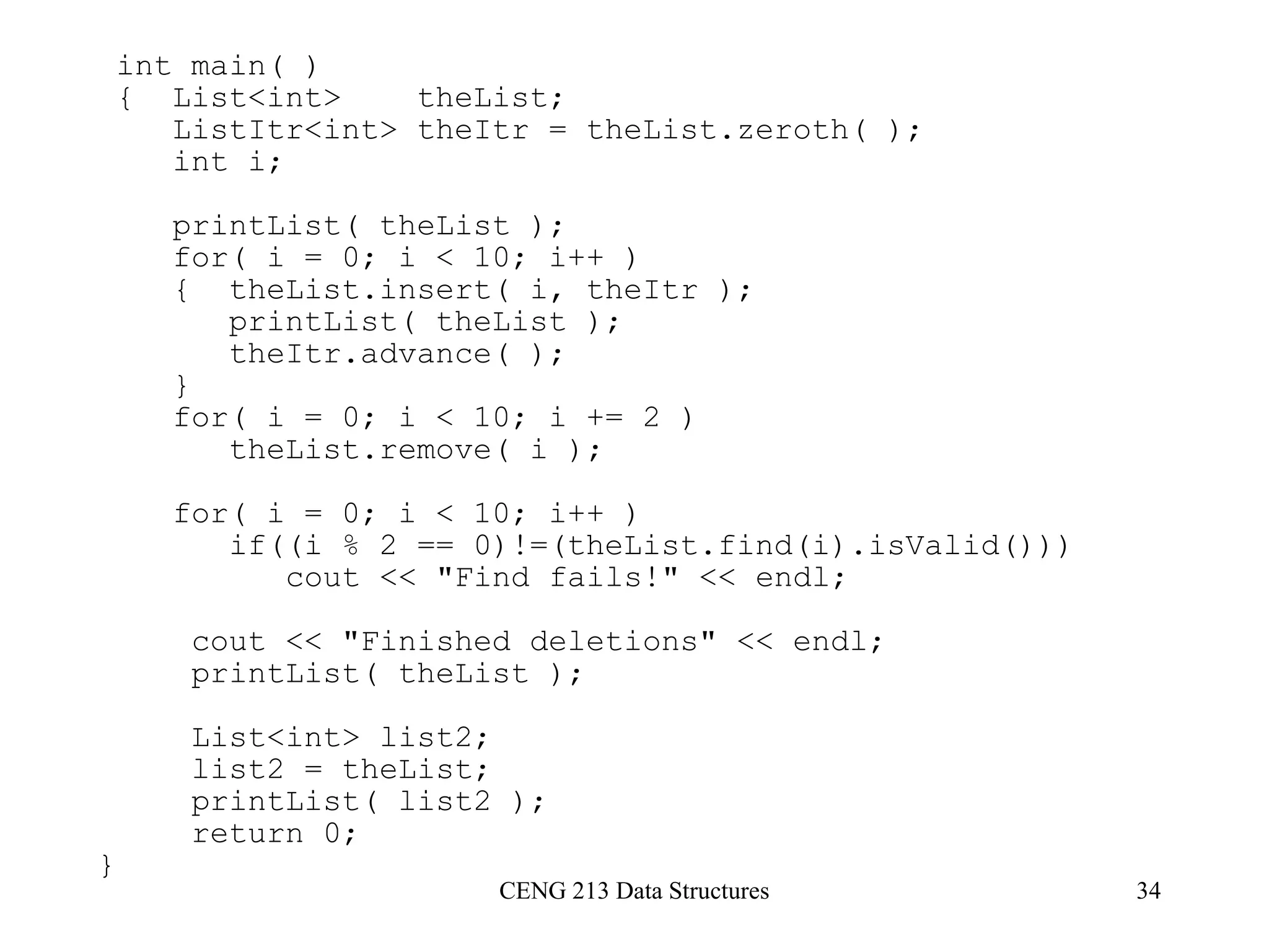 CENG 213 Data Structures 34
int main( )
{ List<int> theList;
ListItr<int> theItr = theList.zeroth( );
int i;
printList( theList );
for( i = 0; i < 10; i++ )
{ theList.insert( i, theItr );
printList( theList );
theItr.advance( );
}
for( i = 0; i < 10; i += 2 )
theList.remove( i );
for( i = 0; i < 10; i++ )
if((i % 2 == 0)!=(theList.find(i).isValid()))
cout << "Find fails!" << endl;
cout << "Finished deletions" << endl;
printList( theList );
List<int> list2;
list2 = theList;
printList( list2 );
return 0;
}
 