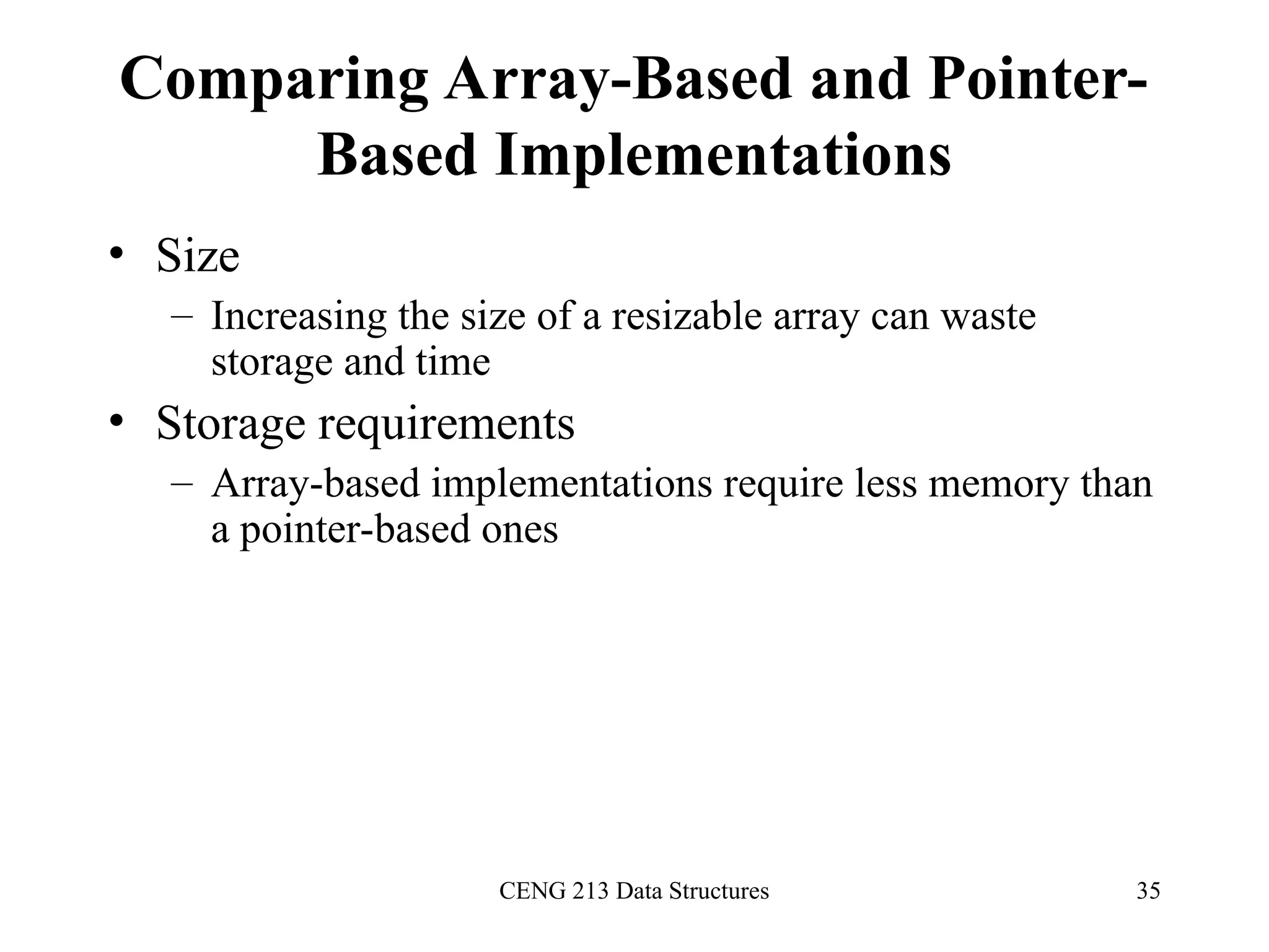 CENG 213 Data Structures 35
Comparing Array-Based and Pointer-
Based Implementations
• Size
– Increasing the size of a resizable array can waste
storage and time
• Storage requirements
– Array-based implementations require less memory than
a pointer-based ones
 