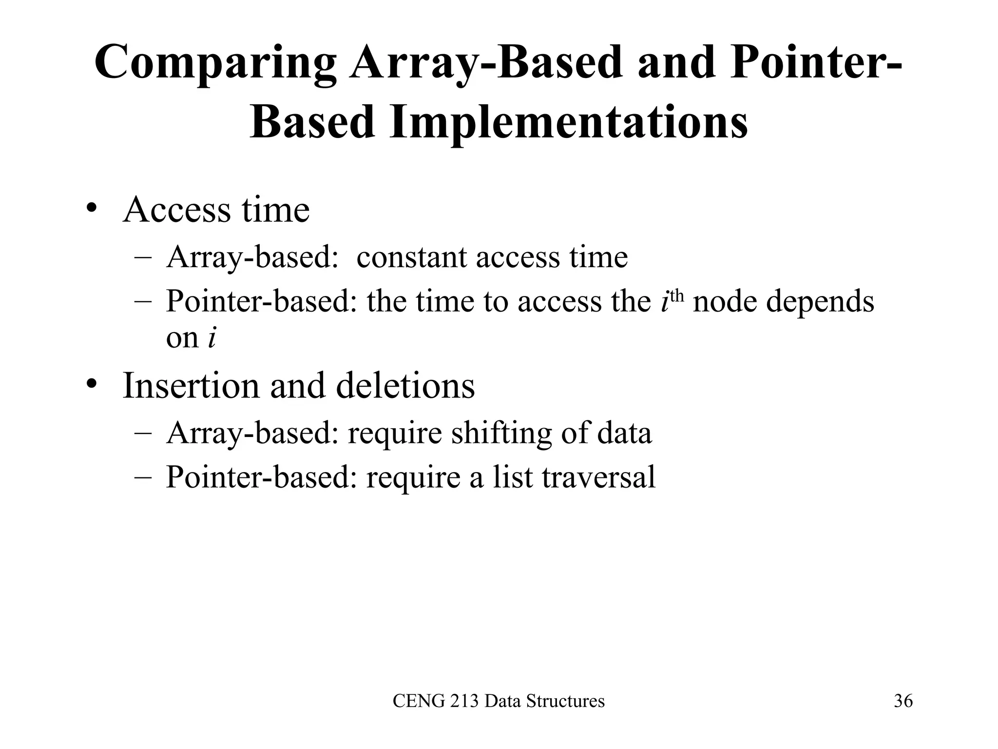 CENG 213 Data Structures 36
Comparing Array-Based and Pointer-
Based Implementations
• Access time
– Array-based: constant access time
– Pointer-based: the time to access the ith
node depends
on i
• Insertion and deletions
– Array-based: require shifting of data
– Pointer-based: require a list traversal
 