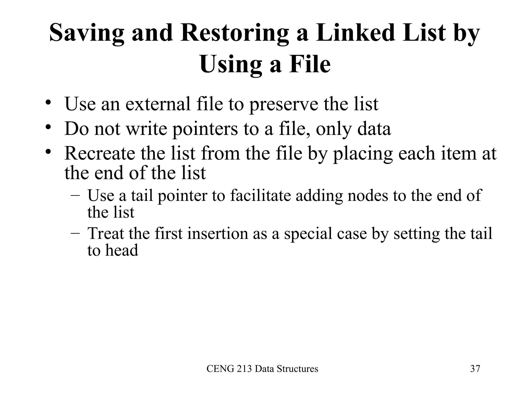CENG 213 Data Structures 37
Saving and Restoring a Linked List by
Using a File
• Use an external file to preserve the list
• Do not write pointers to a file, only data
• Recreate the list from the file by placing each item at
the end of the list
– Use a tail pointer to facilitate adding nodes to the end of
the list
– Treat the first insertion as a special case by setting the tail
to head
 
