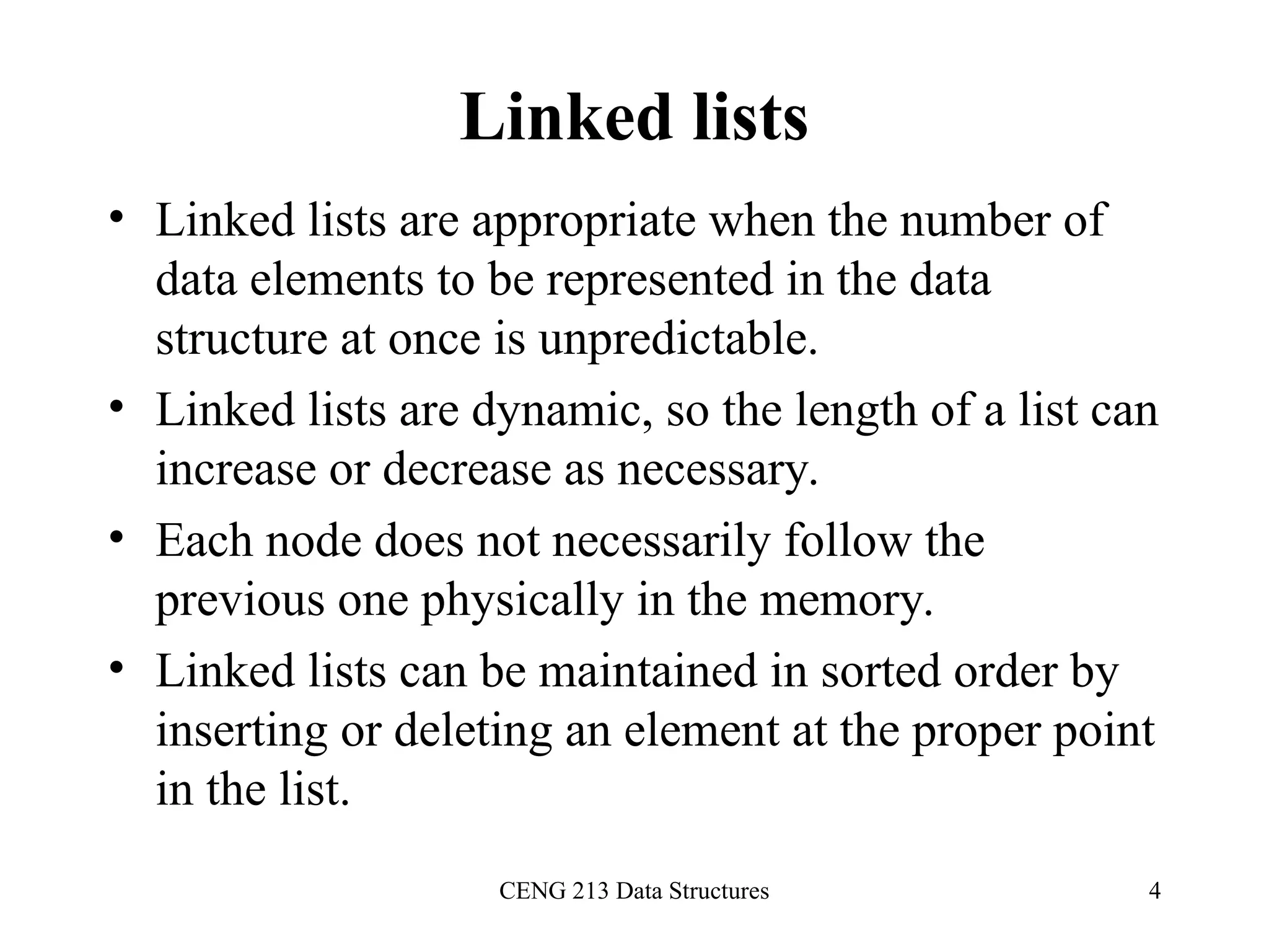 CENG 213 Data Structures 4
Linked lists
• Linked lists are appropriate when the number of
data elements to be represented in the data
structure at once is unpredictable.
• Linked lists are dynamic, so the length of a list can
increase or decrease as necessary.
• Each node does not necessarily follow the
previous one physically in the memory.
• Linked lists can be maintained in sorted order by
inserting or deleting an element at the proper point
in the list.
 