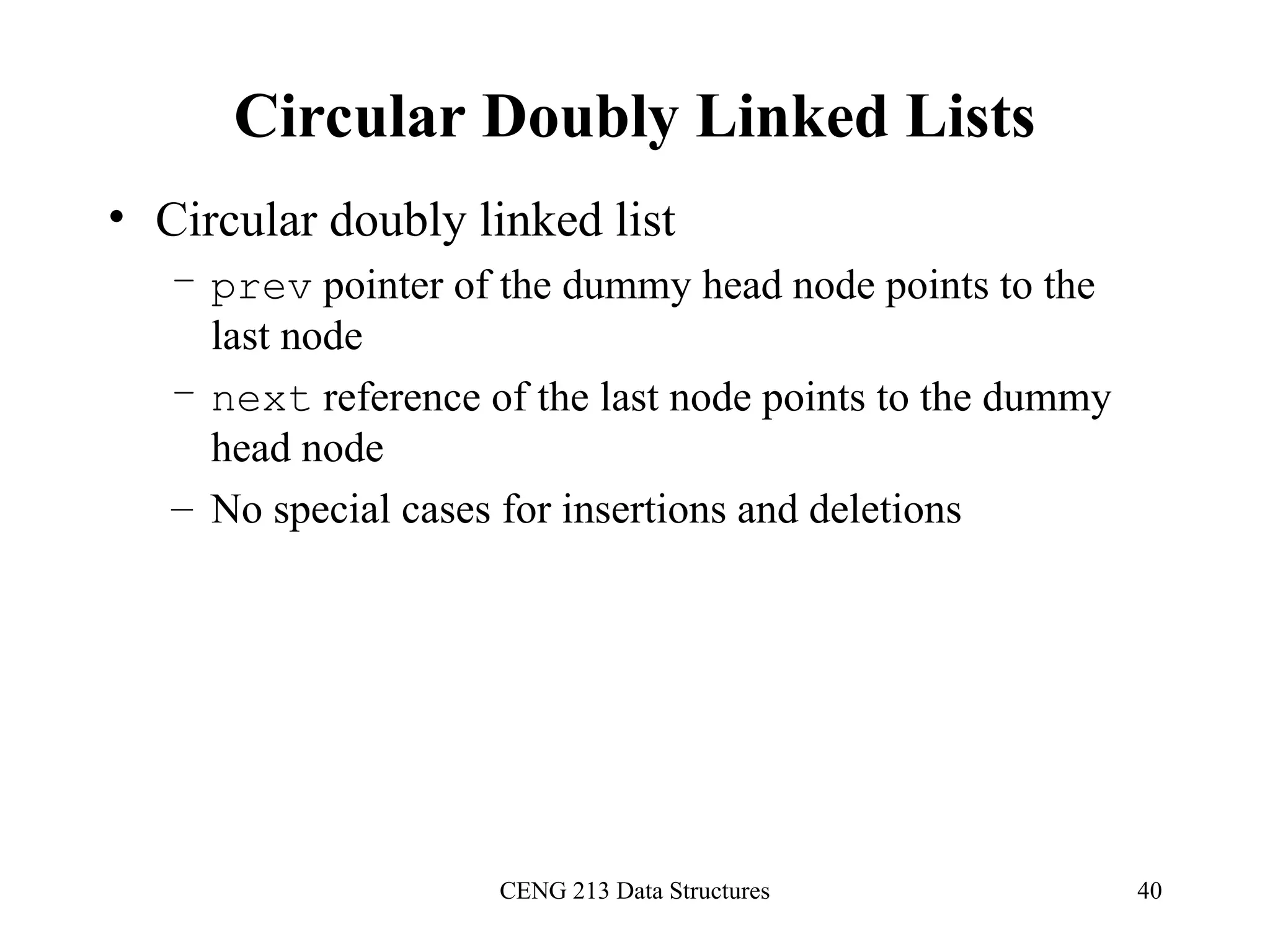 CENG 213 Data Structures 40
Circular Doubly Linked Lists
• Circular doubly linked list
– prev pointer of the dummy head node points to the
last node
– next reference of the last node points to the dummy
head node
– No special cases for insertions and deletions
 