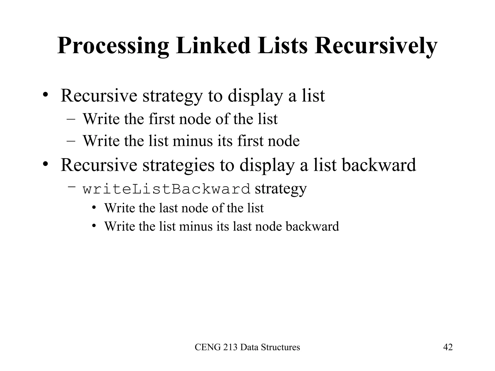 CENG 213 Data Structures 42
Processing Linked Lists Recursively
• Recursive strategy to display a list
– Write the first node of the list
– Write the list minus its first node
• Recursive strategies to display a list backward
– writeListBackward strategy
• Write the last node of the list
• Write the list minus its last node backward
 