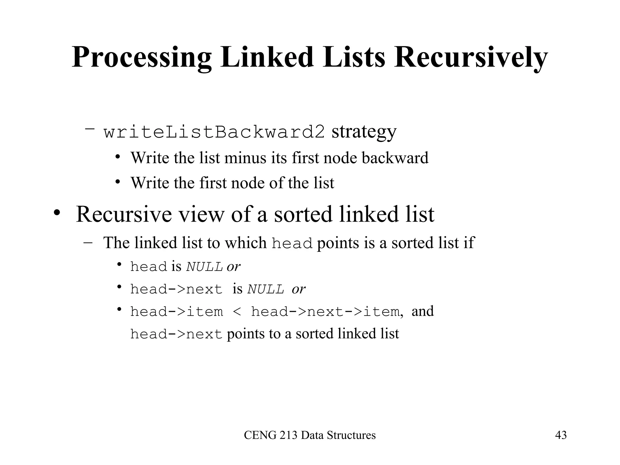 CENG 213 Data Structures 43
Processing Linked Lists Recursively
– writeListBackward2 strategy
• Write the list minus its first node backward
• Write the first node of the list
• Recursive view of a sorted linked list
– The linked list to which head points is a sorted list if
• head is NULL or
• head->next is NULL or
• head->item < head->next->item, and
head->next points to a sorted linked list
 