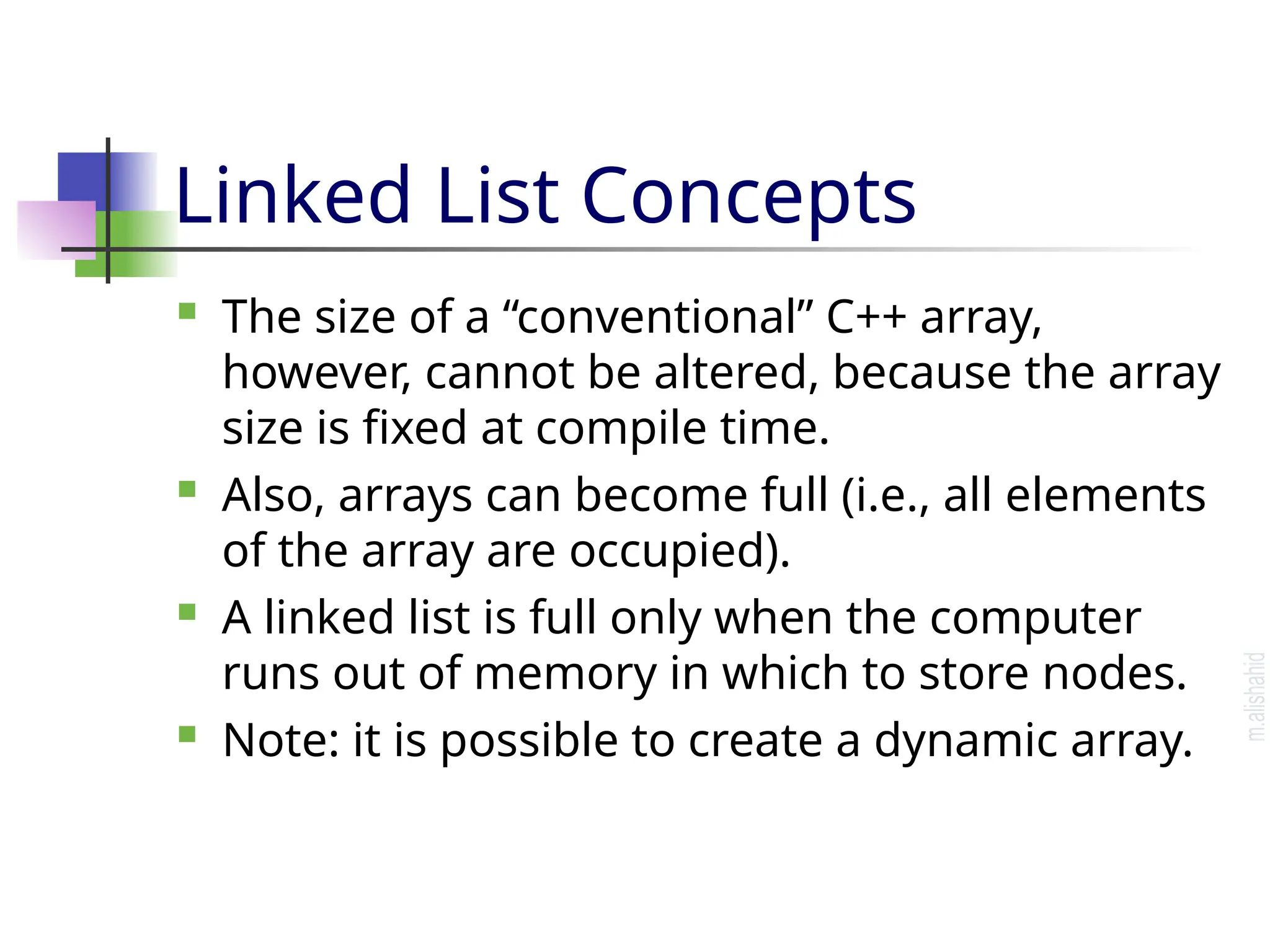 Linked List Concepts  The size of a “conventional” C++ array, however, cannot be altered, because the array size is fixed at compile time.  Also, arrays can become full (i.e., all elements of the array are occupied).  A linked list is full only when the computer runs out of memory in which to store nodes.  Note: it is possible to create a dynamic array. 