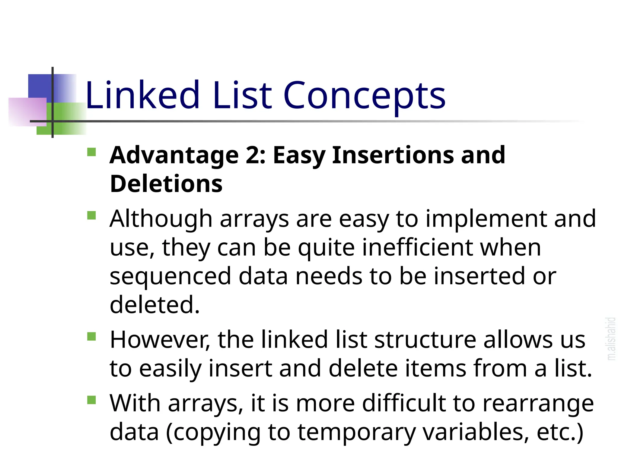 Linked List Concepts  Advantage 2: Easy Insertions and Deletions  Although arrays are easy to implement and use, they can be quite inefficient when sequenced data needs to be inserted or deleted.  However, the linked list structure allows us to easily insert and delete items from a list.  With arrays, it is more difficult to rearrange data (copying to temporary variables, etc.) 