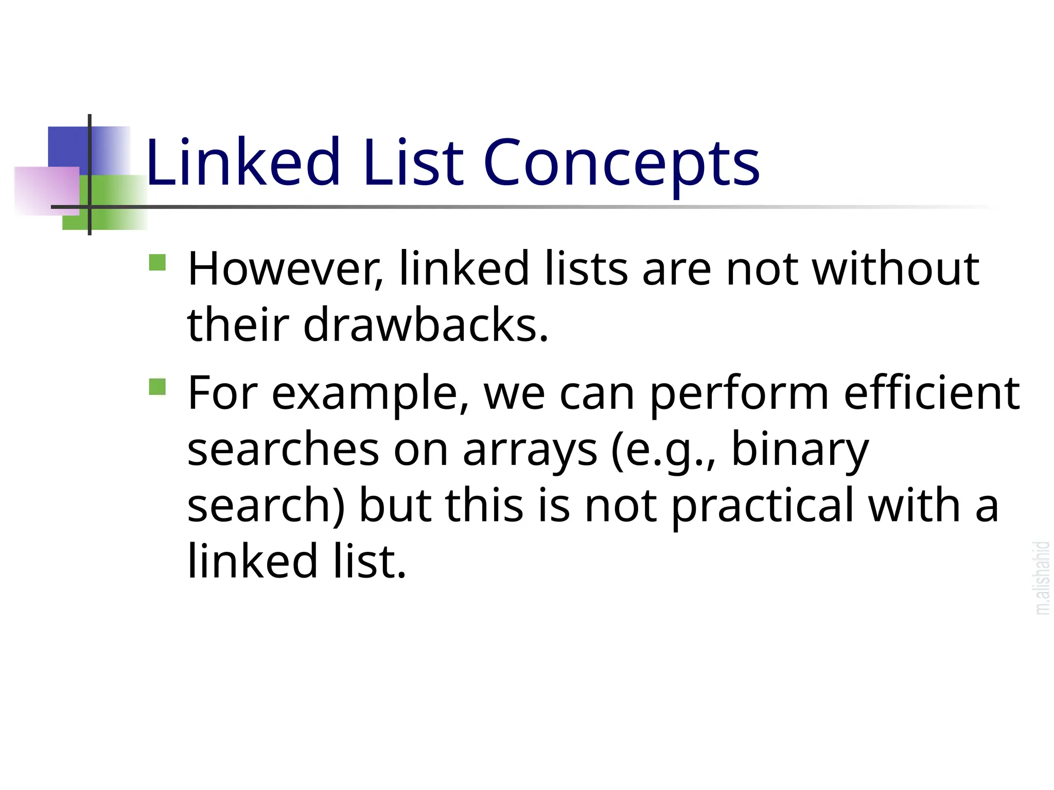 Linked List Concepts  However, linked lists are not without their drawbacks.  For example, we can perform efficient searches on arrays (e.g., binary search) but this is not practical with a linked list. 