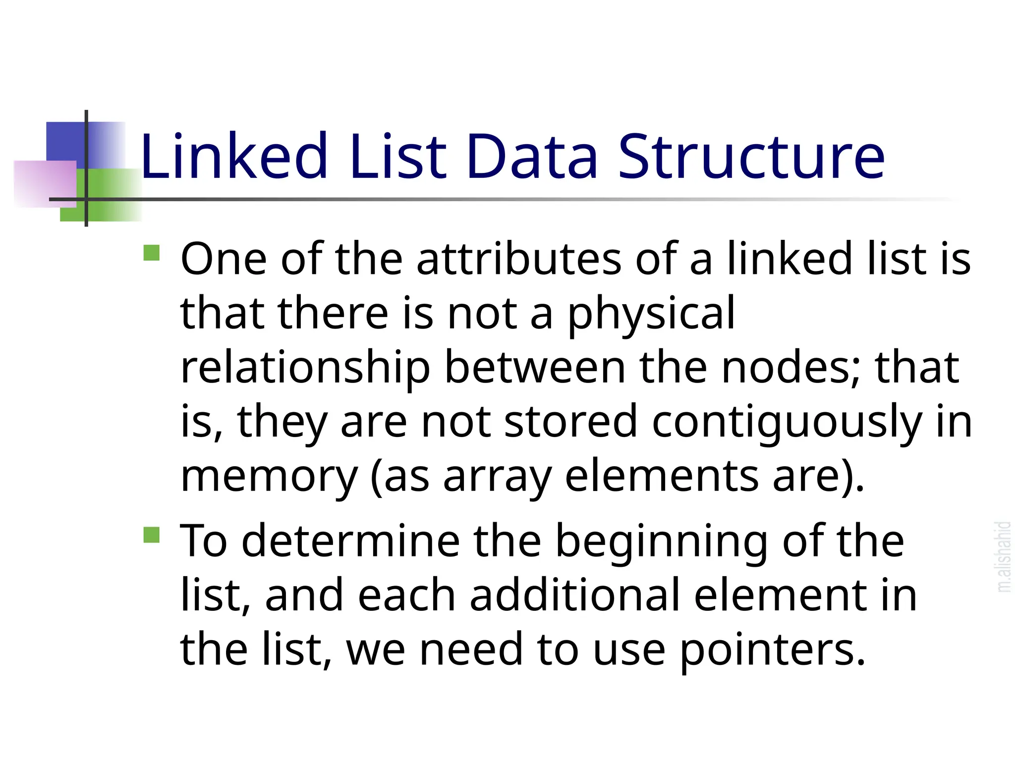 Linked List Data Structure  One of the attributes of a linked list is that there is not a physical relationship between the nodes; that is, they are not stored contiguously in memory (as array elements are).  To determine the beginning of the list, and each additional element in the list, we need to use pointers. 
